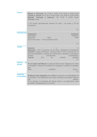 Horario
Mártes y miércoles: de 11:00 a 14:00 y de 16:00 a 19:00 horas
Jueves y viernes: de 11:00 a 14:00 horas y de 16:00 a 20:00 horas
Sábado, domingo y festivos:* de 11:00 a 20:00 horas
Cerrado: lunes
(* El museo permanecerá cerrado los días 1 de enero y 25 de
diciembre).
Exposiciones
Exposición temporal:
ESTEBAN VICENTE
DIBUJOS 1920 - 2000
Del 30 de marzo - 14 de noviembre 2010
Tarifas
General: 3 €
Reducida: 1,50 € (mayores de 65 años, estudiantes acreditados)
Gratuita: Amigos del Museo, miembros del I.C.O.M., menores de 12
años acompañados y grupos de instituciones culturales y educativas
(visitas previamente concertadas).
Jueves: Día de entrada gratuita.
Normas de
acceso En el interior del Museo no está permitido tomar imágenes de vídeo
o fotografía. Tampoco la entrada con paraguas o bultos de cualquier
tipo.
Está prohibido fumar.
Visitantes
minusválidos El Museo está adaptado en un 90% a personas con dificultades de
movimiento. Los obstáculos que restan se deben al carácter histórico
del edificio.
Si lo precisa, el personal del Museo está a su disposición para
ayudarle a desplazarse por el mismo.
 
