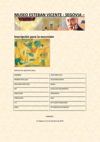 MUSEO ESTEBAN VICENTE - SEGOVIA –
Inscripción para la excursion
Rellenar los siguientes datos
NOMBRE
_____________________________________
TELEFONO FIJO
_____________________________________
PRIMER APELLIDO
_____________________________________
TELEFONO MOVIL
_____________________________________
SEGUNDO APELLIDO
_____________________________________
EMAIL
_____________________________________
NIF
_____________________________________
FECHA DE NACIMIENTO
_____________________________________
DIRECCION
_____________________________________
PROVINCIA
_____________________________________
POBLACION
_____________________________________
PAIS
_____________________________________
C.P.
_____________________________________
Nº CUENTA BANCARIA
_____________________________________
SEXO
_____________________________________
Nº TARJETA DE CREDITO
_____________________________________
FIRMADO.-
En Segovia a 21 de Octubre de 2010
 