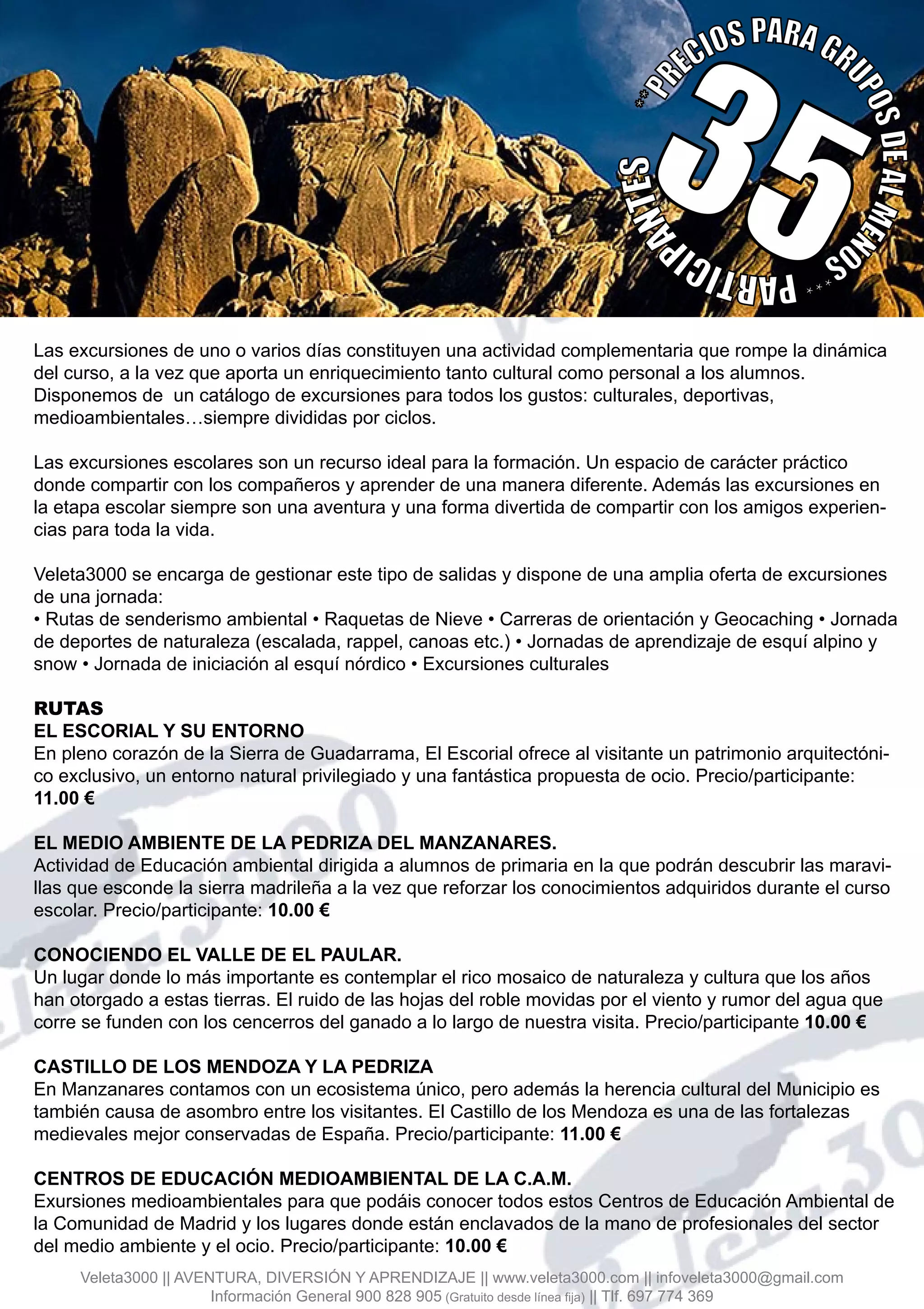 Las excursiones de uno o varios días constituyen una actividad complementaria que rompe la dinámica
del curso, a la vez que aporta un enriquecimiento tanto cultural como personal a los alumnos.
Disponemos de un catálogo de excursiones para todos los gustos: culturales, deportivas,
medioambientales…siempre divididas por ciclos.
Las excursiones escolares son un recurso ideal para la formación. Un espacio de carácter práctico
donde compartir con los compañeros y aprender de una manera diferente. Además las excursiones en
la etapa escolar siempre son una aventura y una forma divertida de compartir con los amigos experien-
cias para toda la vida.
Veleta3000 se encarga de gestionar este tipo de salidas y dispone de una amplia oferta de excursiones
de una jornada:
• Rutas de senderismo ambiental • Raquetas de Nieve • Carreras de orientación y Geocaching • Jornada
de deportes de naturaleza (escalada, rappel, canoas etc.) • Jornadas de aprendizaje de esquí alpino y
snow • Jornada de iniciación al esquí nórdico • Excursiones culturales
RUTAS
EL ESCORIAL Y SU ENTORNO
En pleno corazón de la Sierra de Guadarrama, El Escorial ofrece al visitante un patrimonio arquitectóni-
co exclusivo, un entorno natural privilegiado y una fantástica propuesta de ocio. Precio/participante:
11.00 €
EL MEDIO AMBIENTE DE LA PEDRIZA DEL MANZANARES.
Actividad de Educación ambiental dirigida a alumnos de primaria en la que podrán descubrir las maravi-
llas que esconde la sierra madrileña a la vez que reforzar los conocimientos adquiridos durante el curso
escolar. Precio/participante: 10.00 €
CONOCIENDO EL VALLE DE EL PAULAR.
Un lugar donde lo más importante es contemplar el rico mosaico de naturaleza y cultura que los años
han otorgado a estas tierras. El ruido de las hojas del roble movidas por el viento y rumor del agua que
corre se funden con los cencerros del ganado a lo largo de nuestra visita. Precio/participante 10.00 €
CASTILLO DE LOS MENDOZA Y LA PEDRIZA
En Manzanares contamos con un ecosistema único, pero además la herencia cultural del Municipio es
también causa de asombro entre los visitantes. El Castillo de los Mendoza es una de las fortalezas
medievales mejor conservadas de España. Precio/participante: 11.00 €
CENTROS DE EDUCACIÓN MEDIOAMBIENTAL DE LA C.A.M.
Exursiones medioambientales para que podáis conocer todos estos Centros de Educación Ambiental de
la Comunidad de Madrid y los lugares donde están enclavados de la mano de profesionales del sector
del medio ambiente y el ocio. Precio/participante: 10.00 €
**PR
ECIOSPARAGR
UPOSDEALMEN
OS***PARTICIP
ANTES
35
Veleta3000 || AVENTURA, DIVERSIÓN Y APRENDIZAJE || www.veleta3000.com || infoveleta3000@gmail.com
Información General 900 828 905 (Gratuito desde línea fija) || Tlf. 697 774 369
 