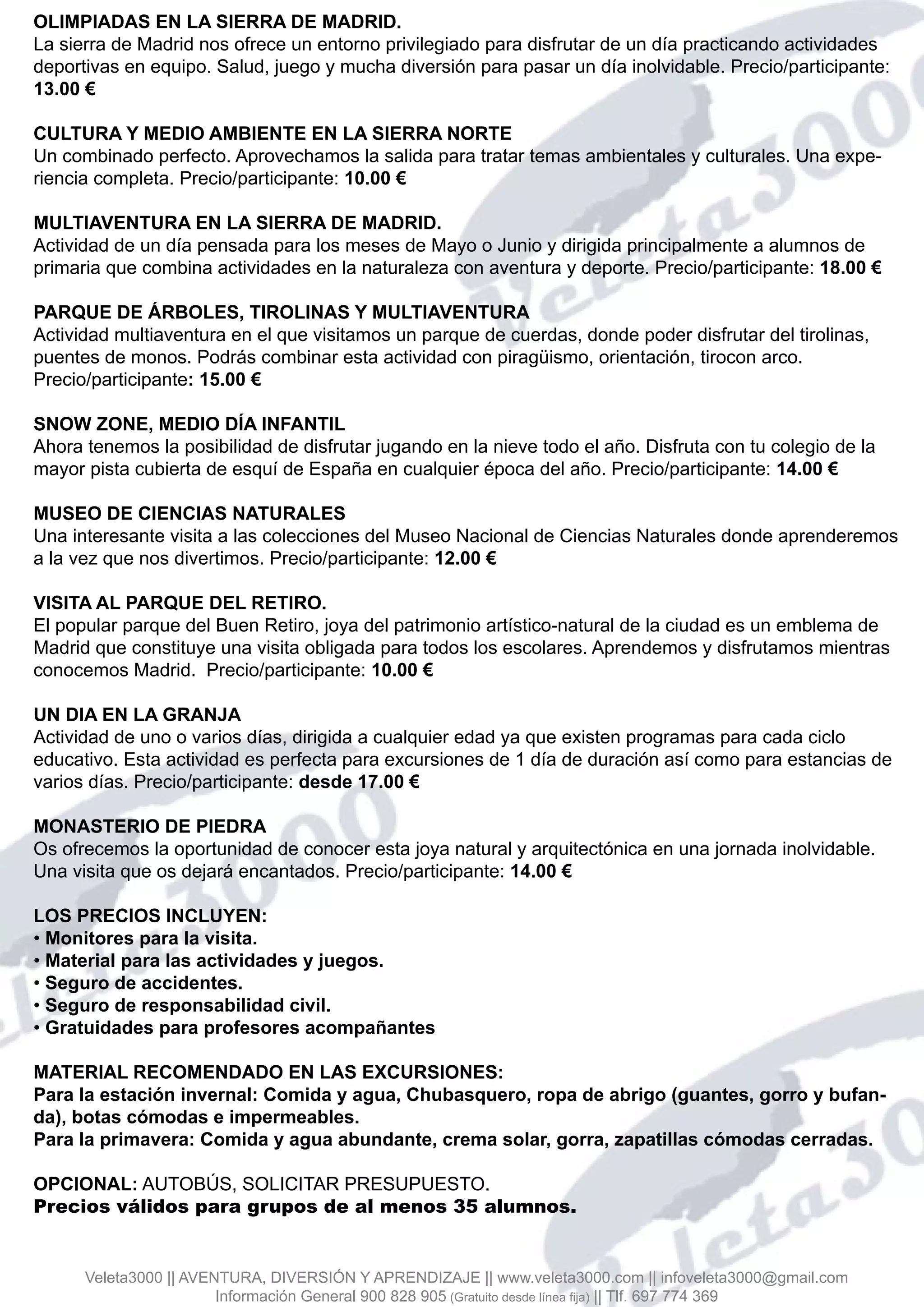 OLIMPIADAS EN LA SIERRA DE MADRID.
La sierra de Madrid nos ofrece un entorno privilegiado para disfrutar de un día practicando actividades
deportivas en equipo. Salud, juego y mucha diversión para pasar un día inolvidable. Precio/participante:
13.00 €
CULTURA Y MEDIO AMBIENTE EN LA SIERRA NORTE
Un combinado perfecto. Aprovechamos la salida para tratar temas ambientales y culturales. Una expe-
riencia completa. Precio/participante: 10.00 €
MULTIAVENTURA EN LA SIERRA DE MADRID.
Actividad de un día pensada para los meses de Mayo o Junio y dirigida principalmente a alumnos de
primaria que combina actividades en la naturaleza con aventura y deporte. Precio/participante: 18.00 €
PARQUE DE ÁRBOLES, TIROLINAS Y MULTIAVENTURA
Actividad multiaventura en el que visitamos un parque de cuerdas, donde poder disfrutar del tirolinas,
puentes de monos. Podrás combinar esta actividad con piragüismo, orientación, tirocon arco.
Precio/participante: 15.00 €
SNOW ZONE, MEDIO DÍA INFANTIL
Ahora tenemos la posibilidad de disfrutar jugando en la nieve todo el año. Disfruta con tu colegio de la
mayor pista cubierta de esquí de España en cualquier época del año. Precio/participante: 14.00 €
MUSEO DE CIENCIAS NATURALES
Una interesante visita a las colecciones del Museo Nacional de Ciencias Naturales donde aprenderemos
a la vez que nos divertimos. Precio/participante: 12.00 €
VISITA AL PARQUE DEL RETIRO.
El popular parque del Buen Retiro, joya del patrimonio artístico-natural de la ciudad es un emblema de
Madrid que constituye una visita obligada para todos los escolares. Aprendemos y disfrutamos mientras
conocemos Madrid. Precio/participante: 10.00 €
UN DIA EN LA GRANJA
Actividad de uno o varios días, dirigida a cualquier edad ya que existen programas para cada ciclo
educativo. Esta actividad es perfecta para excursiones de 1 día de duración así como para estancias de
varios días. Precio/participante: desde 17.00 €
MONASTERIO DE PIEDRA
Os ofrecemos la oportunidad de conocer esta joya natural y arquitectónica en una jornada inolvidable.
Una visita que os dejará encantados. Precio/participante: 14.00 €
LOS PRECIOS INCLUYEN:
• Monitores para la visita.
• Material para las actividades y juegos.
• Seguro de accidentes.
• Seguro de responsabilidad civil.
• Gratuidades para profesores acompañantes
MATERIAL RECOMENDADO EN LAS EXCURSIONES:
Para la estación invernal: Comida y agua, Chubasquero, ropa de abrigo (guantes, gorro y bufan-
da), botas cómodas e impermeables.
Para la primavera: Comida y agua abundante, crema solar, gorra, zapatillas cómodas cerradas.
OPCIONAL: AUTOBÚS, SOLICITAR PRESUPUESTO.
Precios válidos para grupos de al menos 35 alumnos.
Veleta3000 || AVENTURA, DIVERSIÓN Y APRENDIZAJE || www.veleta3000.com || infoveleta3000@gmail.com
Información General 900 828 905 (Gratuito desde línea fija) || Tlf. 697 774 369
 