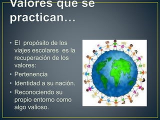 • El propósito de los
viajes escolares es la
recuperación de los
valores:
• Pertenencia
• Identidad a su nación.
• Reconociendo su
propio entorno como
algo valioso.
 