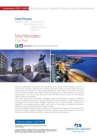 Sudamérica 2019 • 2020 Excursiones en español | Reservas antes de embarcar
Coral Princess
Salidas: 2019 I Diciembre: 20
2020 I Enero: 5 & 21
Febrero: 6 & 20
Marzo: 5
Montevideo
City Tour
Tarifa por pasajero: USD 79.00*
Duración: 3.30 horas aproximadamente
Este tour presentará los puntos más atractivos de la ciudad de Montevideo: durante el
recorrido se visitarán numerosos monumentos, parques y plazas de esta ciudad. Los princi-
pales puntos de interés son: Plaza Independencia, en cuyo centro se encuentra el monu-
mento al héroe nacional José Artigas, Palacio de Gobierno y el Teatro Solís. Se continúa el
recorrido por la Av. 18 de Julio, principal arteria del centro de la ciudad con sus tiendas,
cafés y ediﬁcios de oﬁcinas.
Otro punto de interés es el Palacio Legislativo, sede del Parlamento Uruguayo. Posterior-
mente nos dirigiremos al barrio y parque del Prado, el cual alberga el famoso monumento a
La Diligencia y el bello jardín Rosedal. Pasaremos por el parque Batlle y Ordoñez, el
Obelisco a los Constituyentes de 1830, monumento a La Carreta y el estadio Centenario,
sede de la primer Copa Mundial de Fútbol de 1930.
En el área residencial de Carrasco visitaremos la Plaza de la Armada y el monumento a los
Caídos en el Mar, pudiendo apreciar una de las mejores vistas de la ciudad. El retorno se
hará por la Rambla, disfrutando de la cadena de playas montevideanas.
Tarifa por pasajero, en dólares americanos, a pagar en pesos al cambio del día.
* Incluye IVA y gastos.
La excursión detallada no es ofrecida de manera directa por Princess Cruises. Las mismas son
contratadas a una empresa especializada por su representante oficial en la Argentina Discover the
World. Por cualquier inquietud o aclaración, consulte a su agente de viajes.
F
 
