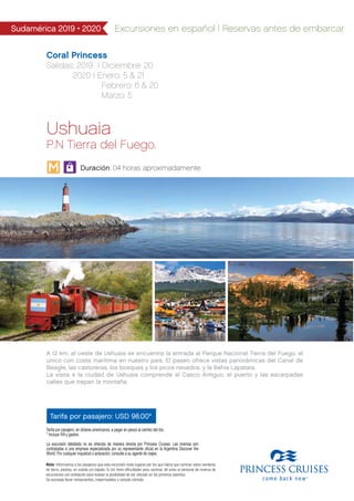 Coral Princess
Salidas: 2019 I Diciembre: 20
2020 I Enero: 5 & 21
Febrero: 6 & 20
Marzo: 5
Sudamérica 2019 • 2020 Excursiones en español | Reservas antes de embarcar
Tarifa por pasajero: USD 98.00*
Ushuaia
P.N Tierra del Fuego.
Duración: 04 horas aproximadamente
A 12 km. al oeste de Ushuaia se encuentra la entrada al Parque Nacional Tierra del Fuego, el
único con costa marítima en nuestro país. El paseo ofrece vistas panorámicas del Canal de
Beagle, las castoreras, los bosques y los picos nevados, y la Bahía Lapataia.
La visita a la ciudad de Ushuaia comprende el Casco Antiguo, el puerto y las escarpadas
calles que trepan la montaña.
Tarifa por pasajero, en dólares americanos, a pagar en pesos al cambio del día.
* Incluye IVA y gastos.
La excursión detallada no es ofrecida de manera directa por Princess Cruises. Las mismas son
contratadas a una empresa especializada por su representante oficial en la Argentina Discover the
World. Por cualquier inquietud o aclaración, consulte a su agente de viajes.
Nota: Informamos a los pasajeros que esta excursión visita lugares por los que habrá que caminar sobre senderos
de tierra, piedras, en subida y/o bajada. Si Ud. tiene dificultades para caminar, dé aviso al personal de reserva de
excursiones con antelación para evaluar la posibilidad de ser ubicado en los primeros asientos.
Se aconseja llevar rompevientos, impermeables y calzado cómodo.
M
 