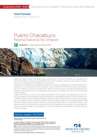 Coral Princess
Salidas: 2019 I Febrero: 14
Tarifa por pasajero: USD 120.00*
Sudamérica 2019 • 2020 Excursiones en español | Reservas antes de embarcar
Tarifa por pasajero, en dólares americanos, a pagar en pesos al cambio del día.
* Incluye IVA y gastos.
La excursión detallada no es ofrecida de manera directa por Princess Cruises. Las mismas son
contratadas a una empresa especializada por su representante oficial en la Argentina Discover the
World. Por cualquier inquietud o aclaración, consulte a su agente de viajes.
Nota: Informamos a los pasajeros que esta excursión visita lugares por los que habrá que caminar sobre senderos
de tierra, piedras, en subida y/o bajada. Si Ud. tiene dificultades para caminar, dé aviso al personal de reserva de
excursiones con antelación para evaluar la posibilidad de ser ubicado en los primeros asientos. Se aconseja llevar
rompevientos, impermeables y calzado cómodo.
*No incluye almuerzo. Habrá tiempo libre durante la excursión para almorzar
Duración: 4 horas aproximadamenteF
Puerto Chacabuco
Reserva Nacional Río Simpson
Saldremos desde Puerto Chacabuco para continuar por la ruta que mostrará las maravillas de la
Carretera Austral. La parte que recorreremos es la más importante, abierta al uso público en 1983 y
que une las ciudades de Puerto Aysén con Coyhaique.
Durante la ruta tendremos la posibilidad de admirar y disfrutar la belleza de la Reserva Nacional Río
Simpson, con una superﬁcie de 41.161 hectáreas. Iremos al centro de visitantes donde podremos apre-
ciar una muestra de la ﬂora y fauna del sector, luego se hace una corta caminata hasta orillas del Río
Simpson para disfrutar de su incomparable entorno, apreciar su belleza y al fondo, un morro llamado
“Queque Inglés”.
Luego continuaremos nuestro viaje, siempre bordeando el río Simpson, para detenernos en el mira-
dor de Coyhaique y apreciar esta ciudad enclavada en el valle desde la altura. El recorrido termina en
la Plaza de Armas de la ciudad de Coyhaique, donde se dará tiempo libre para visitar la feria artesa-
nal, y si lo desean, tomar un refresco en algunos de los cafés ubicados en los alrededores de la plaza.
Durante el regreso hacia Puerto Chacabuco, pasaremos lentamente por el Velo de la Novia y nos
detendremos en la cascada La Virgen para admirar y fotograﬁar esta maravilla de la naturaleza. De
regreso, se ofrecerá dejar a los pasajeros en Los Domos–pequeña feria artesanal, ubicada a pocos
metros del puerto.
 