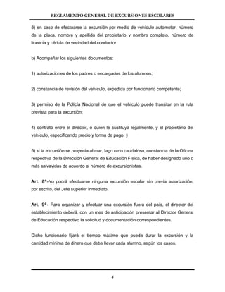 REGLAMENTO GENERAL DE EXCURSIONES ESCOLARES
8) en caso de efectuarse la excursión por medio de vehículo automotor, número
de la placa, nombre y apellido del propietario y nombre completo, número de
licencia y cédula de vecindad del conductor.
b) Acompañar los siguientes documentos:
1) autorizaciones de los padres o encargados de los alumnos;
2) constancia de revisión del vehículo, expedida por funcionario competente;
3) permiso de la Policía Nacional de que el vehículo puede transitar en la ruta
prevista para la excursión;
4) contrato entre el director, o quien le sustituya legalmente, y el propietario del
vehículo, especificando precio y forma de pago; y
5) si la excursión se proyecta al mar, lago o río caudaloso, constancia de la Oficina
respectiva de la Dirección General de Educación Física, de haber designado uno o
más salvavidas de acuerdo al número de excursionistas.
Art. 8º-No podrá efectuarse ninguna excursión escolar sin previa autorización,
por escrito, del Jefe superior inmediato.
Art. 9º- Para organizar y efectuar una excursión fuera del país, el director del
establecimiento deberá, con un mes de anticipación presentar al Director General
de Educación respectivo la solicitud y documentación correspondientes.
Dicho funcionario fijará el tiempo máximo que pueda durar la excursión y la
cantidad mínima de dinero que debe llevar cada alumno, según los casos.
4
 