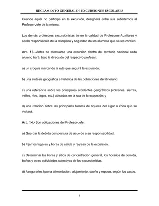 REGLAMENTO GENERAL DE EXCURSIONES ESCOLARES
Cuando aquél no participe en la excursión, designará entre sus subalternos al
Profesor-Jefe de la misma.
Los demás profesores excursionistas tienen la calidad de Profesores-Auxiliares y
serán responsables de la disciplina y seguridad de los alumnos que se les confíen.
Art. 13.-Antes de efectuarse una excursión dentro del territorio nacional cada
alumno hará, bajo la dirección del respectivo profesor:
a) un croquis marcando la ruta que seguirá la excursión;
b) una síntesis geográfica e histórica de las poblaciones del itinerario:
c) una referencia sobre los principales accidentes geográficos (volcanes, sierras,
valles, ríos, lagos, etc.) ubicados en la ruta de la excursión; y
d) una relación sobre las principales fuentes de riqueza del lugar o zona que se
visitará.
Art. 14.-Son obligaciones del Profesor-Jefe:
a) Guardar la debida compostura de acuerdo a su responsabilidad.
b) Fijar los lugares y horas de salida y regreso de la excursión.
c) Determinar las horas y sitios de concentración general, los horarios de comida,
baños y otras actividades colectivas de los excursionistas.
d) Asegurarles buena alimentación, alojamiento, sueño y reposo, según los casos.
6
 