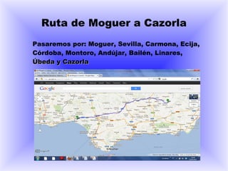 Ruta de Moguer a Cazorla
Pasaremos por: Moguer, Sevilla, Carmona, Ecija,
Córdoba, Montoro, Andújar, Bailén, Linares,
Úbeda y Cazorla
 
