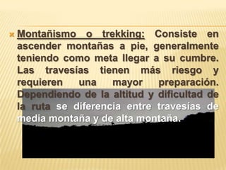    Montañismo o trekking: Consiste en
    ascender montañas a pie, generalmente
    teniendo como meta llegar a su cumbre.
    Las travesías tienen más riesgo y
    requieren   una    mayor    preparación.
    Dependiendo de la altitud y dificultad de
    la ruta se diferencia entre travesías de
    media montaña y de alta montaña.
 