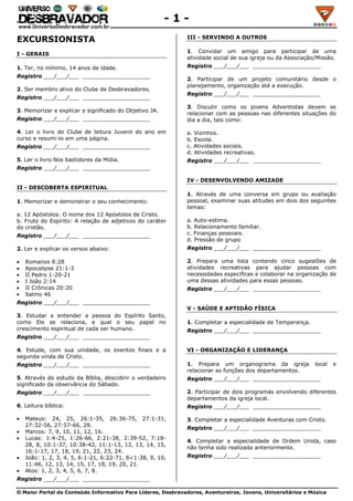 O Maior Portal de Conteúdo Informativo Para Líderes, Desbravadores, Aventureiros, Jovens, Universitários e Música
- 1 -
EXCURSIONISTA
I - GERAIS
1. Ter, no mínimo, 14 anos de idade.
Registro ___/___/___ ____________________
2. Ser membro ativo do Clube de Desbravadores.
Registro ___/___/___ ____________________
3. Memorizar e explicar o significado do Objetivo JA.
Registro ___/___/___ ____________________
4. Ler o livro do Clube de leitura Juvenil do ano em
curso e resumi-lo em uma página.
Registro ___/___/___ ____________________
5. Ler o livro Nos bastidores da Mídia.
Registro ___/___/___ ____________________
II - DESCOBERTA ESPIRITUAL
1. Memorizar e demonstrar o seu conhecimento:
a. 12 Apóstolos: O nome dos 12 Apóstolos de Cristo.
b. Fruto do Espírito: A relação de adjetivos do caráter
do cristão.
Registro ___/___/___ ____________________
2. Ler e explicar os versos abaixo:
Romanos 8:28
Apocalipse 21:1-3
II Pedro 1:20-21
I João 2:14
II Crônicas 20:20
Salmo 46
Registro ___/___/___ ____________________
3. Estudar e entender a pessoa do Espírito Santo,
como Ele se relaciona, e qual o seu papel no
crescimento espiritual de cada ser humano.
Registro ___/___/___ ____________________
4. Estude, com sua unidade, os eventos finais e a
segunda vinda de Cristo.
Registro ___/___/___ ____________________
5. Através do estudo da Bíblia, descobrir o verdadeiro
significado da observância do Sábado.
Registro ___/___/___ ____________________
6. Leitura bíblica:
Mateus: 24, 25, 26:1-35, 26:36-75, 27:1-31,
27:32-56, 27:57-66, 28.
Marcos: 7, 9, 10, 11, 12, 16.
Lucas: 1:4-25, 1:26-66, 2:21-38, 2:39-52, 7:18-
28, 8, 10:1-37, 10:38-42, 11:1-13, 12, 13, 14, 15,
16:1-17, 17, 18, 19, 21, 22, 23, 24.
João: 1, 2, 3, 4, 5, 6:1-21, 6:22-71, 8<1-38, 9, 10,
11:46, 12, 13, 14, 15, 17, 18, 19, 20, 21.
Atos: 1, 2, 3, 4, 5, 6, 7, 8.
Registro ___/___/___ ____________________
III - SERVINDO A OUTROS
1. Convidar um amigo para participar de uma
atividade social de sua igreja ou da Associação/Missão.
Registro ___/___/___ ____________________
2. Participar de um projeto comunitário desde o
planejamento, organização até a execução.
Registro ___/___/___ ____________________
3. Discutir como os jovens Adventistas devem se
relacionar com as pessoas nas diferentes situações do
dia a dia, tais como:
a. Vizinhos.
b. Escola.
c. Atividades sociais.
d. Atividades recreativas.
Registro ___/___/___ ____________________
IV - DESENVOLVENDO AMIZADE
1. Através de uma conversa em grupo ou avaliação
pessoal, examinar suas atitudes em dois dos seguintes
temas:
a. Auto-estima.
b. Relacionamento familiar.
c. Finanças pessoais.
d. Pressão de grupo
Registro ___/___/___ ____________________
2. Prepara uma lista contendo cinco sugestões de
atividades recreativas para ajudar pessoas com
necessidades especificas e colaborar na organização de
uma dessas atividades para essas pessoas.
Registro ___/___/___ ____________________
V - SAÚDE E APTIDÃO FÍSICA
1. Completar a especialidade de Temperança.
Registro ___/___/___ ____________________
VI - ORGANIZAÇÃO E LIDERANÇA
1. Prepara um organograma da igreja local e
relacionar as funções dos departamentos.
Registro ___/___/___ ____________________
2. Participar de dois programas envolvendo diferentes
departamentos da igreja local.
Registro ___/___/___ ____________________
3. Completar a especialidade Aventuras com Cristo.
Registro ___/___/___ ____________________
4. Completar a especialidade de Ordem Unida, caso
não tenha sido realizada anteriormente.
Registro ___/___/___ ____________________
 