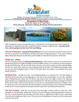 Excursion of Sea Forts
From:-26th April. to 27th April 2014.
Forts Covered: - Khanderi, Alibaug, Revdanda, Korlai and Janjira

After having great success since past few years in Gad Darshan Tour & by continuous Love, Support & 
Demand of our beloved clients; Meru Treks & Tours like to annouce a different tour… Excursion of Sea 
Forts…We are going to see here Four Forts near Alibaug. 

The Fort of Khanderi: ‐ Chatrapati Shivaji Maharaj built the fort of Khanderi and the fort was most of 
the time in possession of the Marathas barring a few years of English possession. There were continues 
fights taking place between the Marathas and the Siddhi of Janjira for the possession of this fort. 
 
Kulaba Fort ‐ Alibag:‐ 
The fort of Kulaba was built by Chatrapati Shivaji Maharaj in 1652 to keep a check on the activities of the 
foreign naval powers of English, Portuguese and the Siddhi of Janjira. It is a testimony to the foresight of 
the great Maratha King. The fort has two main entrances, one at the sea side and other towards Alibag. 
The fort has sweet water wells and some buildings inside its premises. The Siddhivinayak temple inside 
the fort was built by Raghoji Angre in 1759. The Ganpati Idol in the temple is very beautiful and many 
people worship it.  
 
Revdanda Fort:  ‐ Located at 17 Kms. From Alibag Revdanda is an important fort. The Salav Bridge at 
Revdanda which joins Murud and Alibag gives a cool view of the surroundings; You can see a beautiful 
sight  of  Revdanda  port,  beach  and  The  Vikram  Ispat  factory  from  the  bridge. A  walk  to  the  adjoining 
beach will give you a breathtaking view of the Revdanda Fort. The fort was built by a Portuguese Captain 
by the name of Soj in 1558. A visit to the fort is a must as it is a very beautiful ancient fort, though in ruins 
it is worth your visit. The view of the fort from the beach is quiet picturesque. You can see some buildings 
inside the fort. A walk along the fort will give beautiful views of the sea and also the Korlai fort. 
 
The  Fort  of  Korlai:  ‐ Korlai  fort  can  be  seen  from  the  bridge  at  Salav,  located  at  three  kms.  from 
Revdanda, on the Revdanda ‐Kashid road. The fort is an Old Portuguese outpost guarding the entrance to 
the river. A small road leads up to the top of the fort. There is a Lighthouse on the fort and a small climb 
from behind the lighthouse leads to Fort. The view from the lighthouse is beautiful and the rocky beach 
at Korlai is also good. 

 