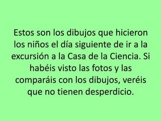 Estos son los dibujos que hicieron
los niños el día siguiente de ir a la
excursión a la Casa de la Ciencia. Si
habéis visto las fotos y las
comparáis con los dibujos, veréis
que no tienen desperdicio.
 
