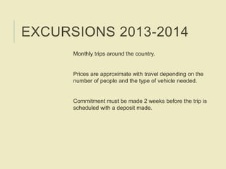 EXCURSIONS 2013-2014
Monthly trips around the country.
Prices are approximate with travel depending on the
number of people and the type of vehicle needed.
Commitment must be made 2 weeks before the trip is
scheduled with a deposit made.
 