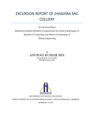 EXCURSION REPORT OF JHANJHRA MIC
COLLIERY
An excursion Report
Submitted in partial fulfilment of requirements for award of dual degree of
Bachelor of Technology and Master of Technology in
Mining Engineering
By
ANURAG KUMAR JHA
Exam Roll no.-511214025
SESSION 2015-2016
DEPARTMENT OF MINING ENGINEEING
INDIAN INSTITUTE OF ENGINEERING SCIENCE AND TECHNOLOGY, SHIBPUR
HOWRAH-711103
 