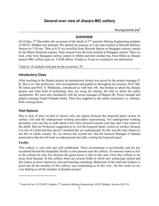 2
General over view of Jhanjra MIC colliery
Anurag kumar jha1
OVERVIEW
On Friday, 5th
December the excursion of the batch of 3rd
semester Mining Engineering students
of IIEST, Shibpur was planned. We started our journey at 5 am and reached at Howrah Railway
Station by 5:30 am. Then at 6:15 we travelled from Howrah Station to Durgapur railway station
by the Black Diamond express. Near around 9 am the train reached at Durgapur station. Then we
took a bus from Durgapur railway station to Okhra and then another bus from Okhra to Jhanjra
project MIC colliery gate no. 5 (GM office). Finally at 10 am we reached to our destination.
Total no. of students took part on the excursion: 29
Introductory Class
After reaching to the Jhanjra project an introductory lecture was given by the project manager P.
K. Jha to us. Our professors, who accompanied and guided us throughout the journey; Prof. Md.
M. Islam and Prof. S. Mukherjee, introduced us with him. Mr. Jha briefed us about the Jhanjra
project and what kind of technology they are using for mining. He told us about the safety
equipments. We were also introduced with the senior manager of Jhanjra Mr. Pravir mondal and
project manager Gopal Chandra Sinha. Then they supplied us the safety enclosures, i.e. helmets,
belts, mining shoes.
Visit Options
Due to lack of time we had to choose only one option between the longwall panel system on
surface visit and the underground working procedure experiencing. For underground working
procedure visit one has to walk about 6 km (3km forward towards coal face and 3 km return to
the shaft). But our Professors suggested us to visit the longwall panel system on surface; because
it is one of a kind and they haven’t installed this yet underground. So this was the only chance to
see this in whole country. So, we choose the second one. But the General Manager of Jhanjra
promised us that he will took us underground also after visiting the longwall panel.
Facility
This colliery is very safe and well established. There environment is eco-friendly and for any
accidental hazard the hospitality facility is also present near the colliery. If someone wants to live
in the colliery he may live because the guest house is also in this area. Over this colliery is far
away from hazards. In this colliery there are several fields in which new technology started and
this makes us more interest to visit and learning something. Behaviour of the staff and workers is
good and all the member of this colliery was cooperating us in this visit , for this work we are
very thaking to all the member of jhanjhra project.
1
Exam roll no.-511214025, Student, 3rd
semester (Mining Engineering), IIEST Shibpur, Session-2015-16
 