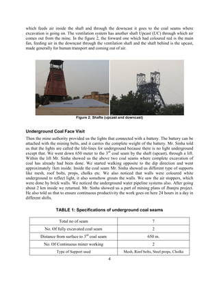 4
which feeds air inside the shaft and through the downcast it goes to the coal seams where
excavation is going on. The ventilation system has another shaft Upcast (UC) through which air
comes out from the mine. In the figure 2, the forward one which had coloured red is the main
fan, feeding air in the downcast through the ventilation shaft and the shaft behind is the upcast,
made generally for human transport and coming out of air.
Figure 2: Shafts (upcast and downcast)
Underground Coal Face Visit
Then the mine authority provided us the lights that connected with a battery. The battery can be
attached with the mining belts, and it carries the complete weight of the battery. Mr. Sinha told
us that the lights are called the life-lines for underground because there is no light underground
except that. We went down 650 meter to the 3rd
coal seam by the shaft (upcast), through a lift.
Within the lift Mr. Sinha showed us the above two coal seams where complete excavation of
coal has already had been done. We started walking opposite to the dip direction and went
approximately 1km inside. Inside the coal seam Mr. Sinha showed us different type of supports
like mesh, roof bolts, props, cholks etc. We also noticed that walls were coloured white
underground to reflect light, it also somehow grouts the walls. We saw the air stoppers, which
were done by brick walls. We noticed the underground water pipeline systems also. After going
about 2 km inside we returned. Mr. Sinha showed us a part of mining plans of Jhanjra project.
He also told us that to ensure continuous productivity the work goes on here 24 hours in a day in
different shifts.
TABLE 1: Specifications of underground coal seams
Total no of seam 7
No. Of fully excavated coal seam 2
Distance from surface to 3rd
coal seam 650 m.
No. Of Continuous miner working 2
Type of Support used Mesh, Roof bolts, Steel props, Cholks
 