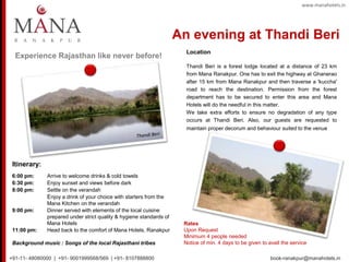 Experience Rajasthan like never before!
Itinerary:
6:00 pm: Arrive to welcome drinks & cold towels
6:30 pm: Enjoy sunset and views before dark
8:00 pm: Settle on the verandah
Enjoy a drink of your choice with starters from the
Mana Kitchen on the verandah
9:00 pm: Dinner served with elements of the local cuisine
prepared under strict quality & hygiene standards of
Mana Hotels
11:00 pm: Head back to the comfort of Mana Hotels, Ranakpur
Background music : Songs of the local Rajasthani tribes
Rates
Upon Request
Minimum 4 people needed
Notice of min. 4 days to be given to avail the service
Location
Thandi Beri is a forest lodge located at a distance of 23 km
from Mana Ranakpur. One has to exit the highway at Ghanerao
after 15 km from Mana Ranakpur and then traverse a 'kuccha'
road to reach the destination. Permission from the forest
department has to be secured to enter this area and Mana
Hotels will do the needful in this matter.
We take extra efforts to ensure no degradation of any type
occurs at Thandi Beri. Also, our guests are requested to
maintain proper decorum and behaviour suited to the venue
www.manahotels.in
An evening at Thandi Beri
+91-11- 48080000 | +91- 9001999568/569 | +91- 8107888800 book-ranakpur@manahotels.in
 
