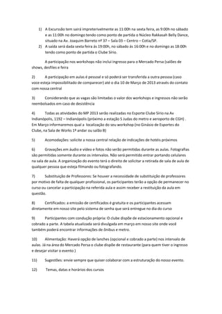 1) A Excurssão tem sairá impreterivelmente as 11:00h na sexta feira, as 9:00h no sábado
         e as 11:00h no domingo tendo como ponto de partida o Núcleo Rakkasah Belly Dance,
         situado na Av. Joaquim Barreto nº 37 – Sala 03 – Centro – Cotia/SP.
      2) A saída será dada sexta feira ás 19:00h, no sábado ás 16:00h e no domingo as 18:00h
         tendo como ponto de partida o Clube Sírio.

       A participação nos workshops não inclui ingresso para o Mercado Persa (salões de
shows, desfiles e feira

2)      A participação em aulas é pessoal e só poderá ser transferida a outra pessoa (caso
voce esteja impossibilitado de comparecer) até o dia 10 de Março de 2013 através do contato
com nossa central

3)    Considerando que as vagas são limitadas o valor dos workshops e ingressos não serão
reembolsados em caso de desistência

4)      Todas as atividades do MP 2013 serão realizadas no Esporte Clube Sírio na Av
Indianópolis, 1192 – Indianópolis (próximo a estação S Judas do metro e aeroporto de CGH) .
Em Março informaremos qual a localização do seu workshop (no Ginásio de Esportes do
Clube, na Sala de Works 1º andar ou salão B)

5)       Acomodações: solicite a nossa central relação de indicações de hotéis próximos

6)      Gravações em áudio e vídeo e fotos não serão permitidas durante as aulas. Fotografias
são permitidas somente durante os intervalos. Não será permitido entrar portando celulares
na sala de aula. A organização do evento terá o direito de solicitar a retirada de sala de aula de
qualquer pessoa que esteja filmando ou fotografando.

7)      Substituição de Professores: Se houver a necessidade de substituição de professores
por motivo de falta de qualquer profissional, os participantes terão a opção de permanecer no
curso ou cancelar a participação na referida aula e assim receber a restituição da aula em
questão.

8)     Certificados: a emissão de certificados é gratuita e os participantes acessam
diretamente em nosso site pelo sistema de senha que será entregue no dia do curso

9)     Participantes com condução própria: O clube dispõe de estacionamento opcional e
cobrado a parte. A tabela atualizada será divulgada em março em nosso site onde você
também poderá encontrar informações de ônibus e metro.

10)      Alimentação: Haverá opção de lanches (opcional e cobrado a parte) nos intervalo de
aulas. Já na área do Mercado Persa o clube dispõe de restaurante (para quem tiver o ingresso
e desejar visitar o evento )

11)      Sugestões: envie sempre que quiser colaborar com a estruturação do nosso evento.

12)       Temas, datas e horários dos cursos
 
