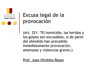 Excusa legal de la
provocación

(Art. 321: “El homicidio, las heridas y
los golpes son excusables, si de parte
del ofendido han precedido
inmediatamente provocación,
amenazas y violencias graves.)

Prof. Juan Hirohito Reyes
 