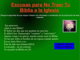 Excusas para No Traer Tu
                Biblia a la Iglesia
(Tenga la seguridad de que ningún cristiano fue intimidado o condenado con la producción de este
                                             material)



     Soy perezoso.
    ¿Qué es una Biblia?
    El Señor me dijo que me quedara en casa hoy.
    Es difícil leer. Demasiados “vosotros” y “estuvisteis”
    Apenas vengo a la iglesia, mucho menos traer la Biblia.
    Yo leo por sobre el hombro de mi esposa cuando quiero.
    Eso es entre Dios y yo.
    Esta ha sido una semana difícil.                       ¿Sabes dónde
    La escondí... en mi corazón.                           está tu Biblia
    Yo escucho la Biblia en CD.
 