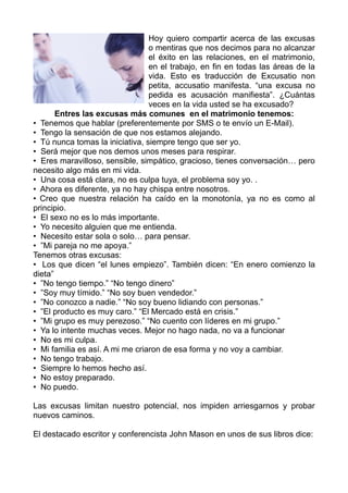 Hoy quiero compartir acerca de las excusas
                                 o mentiras que nos decimos para no alcanzar
                                 el éxito en las relaciones, en el matrimonio,
                                 en el trabajo, en fin en todas las áreas de la
                                 vida. Esto es traducción de Excusatio non
                                 petita, accusatio manifesta. “una excusa no
                                 pedida es acusación manifiesta”. ¿Cuántas
                                 veces en la vida usted se ha excusado?
       Entres las excusas más comunes en el matrimonio tenemos:
• Tenemos que hablar (preferentemente por SMS o te envío un E-Mail).
• Tengo la sensación de que nos estamos alejando.
• Tú nunca tomas la iniciativa, siempre tengo que ser yo.
• Será mejor que nos demos unos meses para respirar.
• Eres maravilloso, sensible, simpático, gracioso, tienes conversación… pero
necesito algo más en mi vida.
• Una cosa está clara, no es culpa tuya, el problema soy yo. .
• Ahora es diferente, ya no hay chispa entre nosotros.
• Creo que nuestra relación ha caído en la monotonía, ya no es como al
principio.
• El sexo no es lo más importante.
• Yo necesito alguien que me entienda.
• Necesito estar sola o solo… para pensar.
• ”Mi pareja no me apoya.”
Tenemos otras excusas:
• Los que dicen “el lunes empiezo”. También dicen: “En enero comienzo la
dieta”
• ”No tengo tiempo.” “No tengo dinero”
• ”Soy muy tímido.” “No soy buen vendedor.”
• ”No conozco a nadie.” “No soy bueno lidiando con personas.”
• ”El producto es muy caro.” “El Mercado está en crisis.”
• ”Mi grupo es muy perezoso.” “No cuento con líderes en mi grupo.”
• Ya lo intente muchas veces. Mejor no hago nada, no va a funcionar
• No es mi culpa.
• Mi familia es así. A mi me criaron de esa forma y no voy a cambiar.
• No tengo trabajo.
• Siempre lo hemos hecho así.
• No estoy preparado.
• No puedo.

Las excusas limitan nuestro potencial, nos impiden arriesgarnos y probar
nuevos caminos.

El destacado escritor y conferencista John Mason en unos de sus libros dice:
 