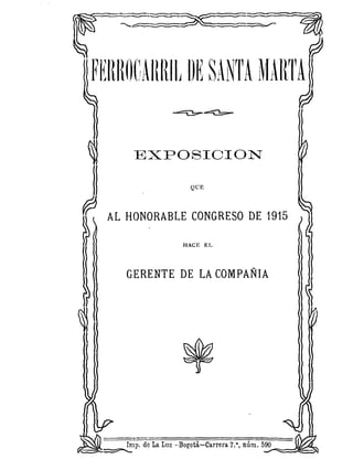 FEIUlOCAItRIL DE SANTA NIARTA


       EXPOSIOION

                           QUE




  AL HONORABLE             CONGRESO DE 1915

                      HACE EL



     GERENTE          DE LA COMPAÑIA




     In~p. de La Luz -Bogotá.-Carrera 7.', núm. 590
 ~                     .
 