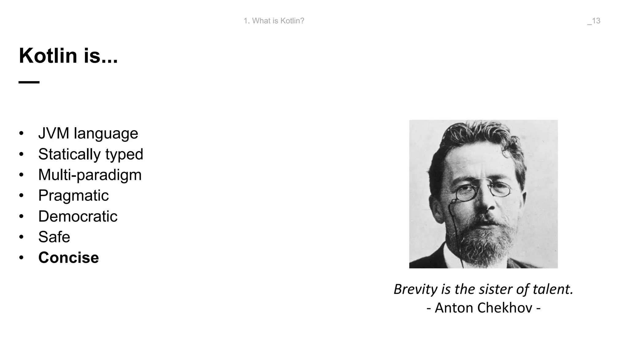 Kotlin is...
—
• JVM language
• Statically typed
• Multi-paradigm
• Pragmatic
• Democratic
• Safe
• Concise
1. What is Kotlin? _13
Brevity	is	the	sister	of	talent.
- Anton	Chekhov	-
 