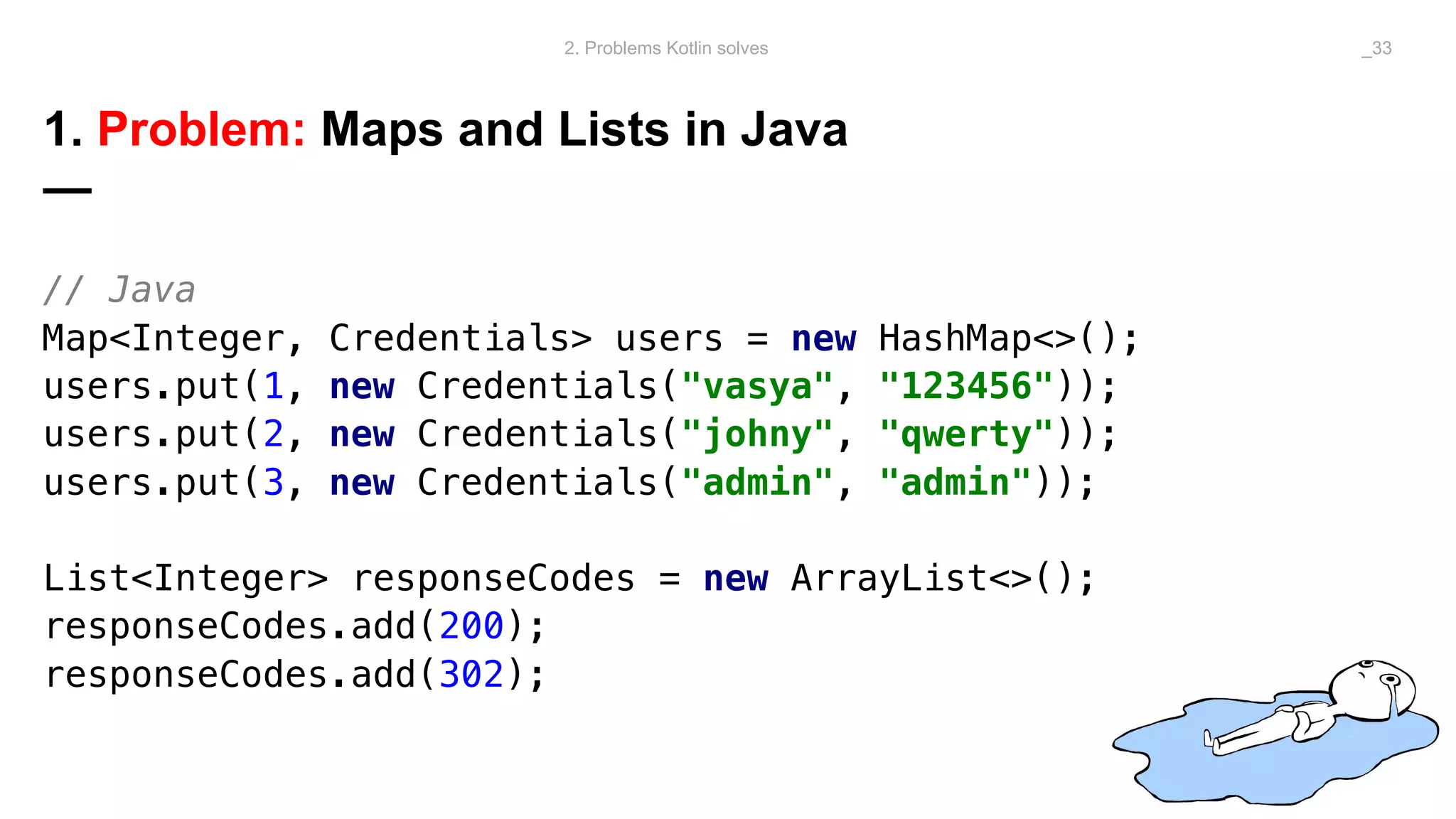 1. Problem: Maps and Lists in Java
—
// Java
Map<Integer, Credentials> users = new HashMap<>();
users.put(1, new Credentials("vasya", "123456"));
users.put(2, new Credentials("johny", "qwerty"));
users.put(3, new Credentials("admin", "admin"));
List<Integer> responseCodes = new ArrayList<>();
responseCodes.add(200);
responseCodes.add(302);
2. Problems Kotlin solves _33
 