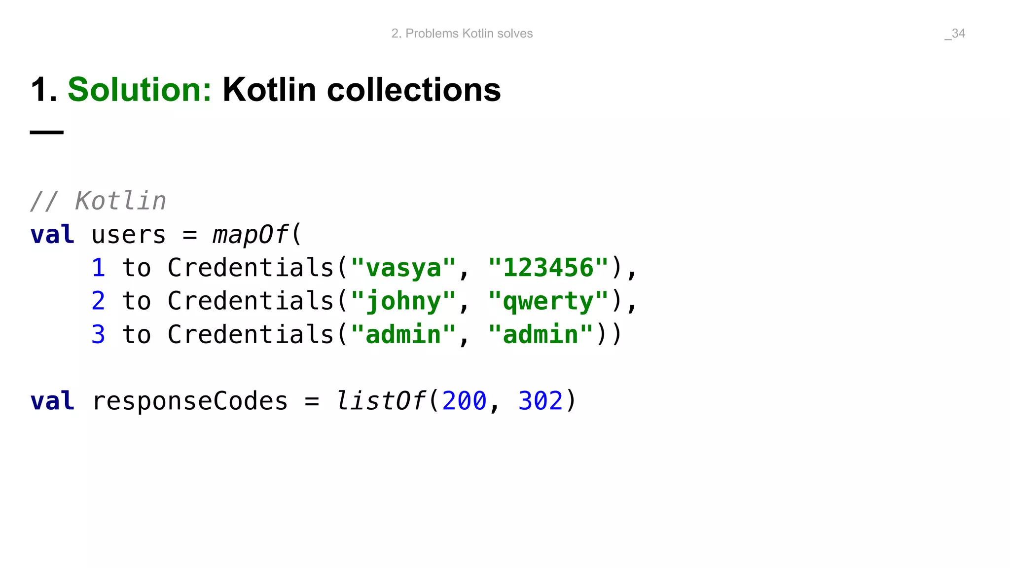 1. Solution: Kotlin collections
—
// Kotlin
val users = mapOf(
1 to Credentials("vasya", "123456"),
2 to Credentials("johny", "qwerty"),
3 to Credentials("admin", "admin"))
val responseCodes = listOf(200, 302)
2. Problems Kotlin solves _34
 