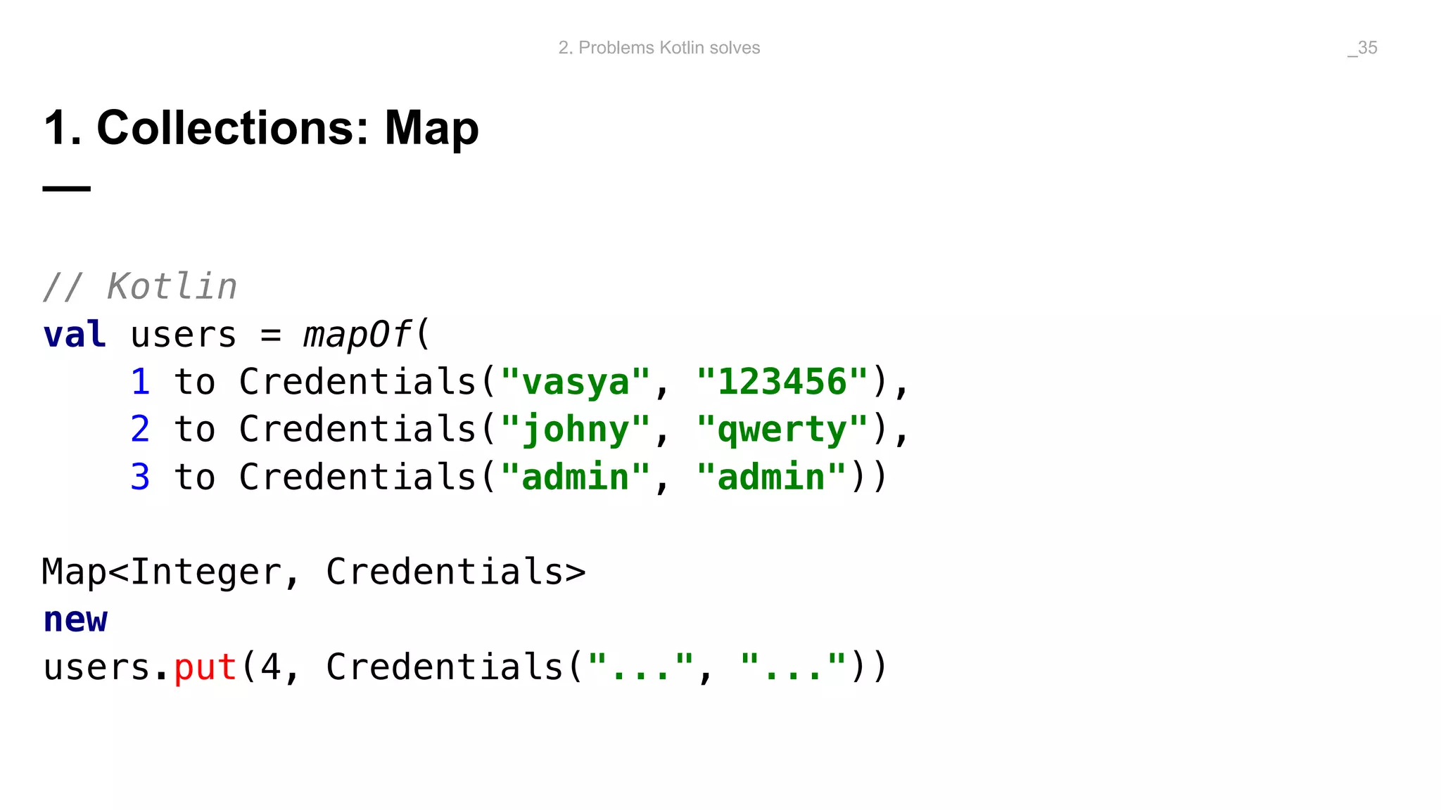 1. Collections: Map
—
// Kotlin
val users = mapOf(
1 to Credentials("vasya", "123456"),
2 to Credentials("johny", "qwerty"),
3 to Credentials("admin", "admin"))
Map<Integer, Credentials>
new
users.put(4, Credentials("...", "..."))
2. Problems Kotlin solves _35
 