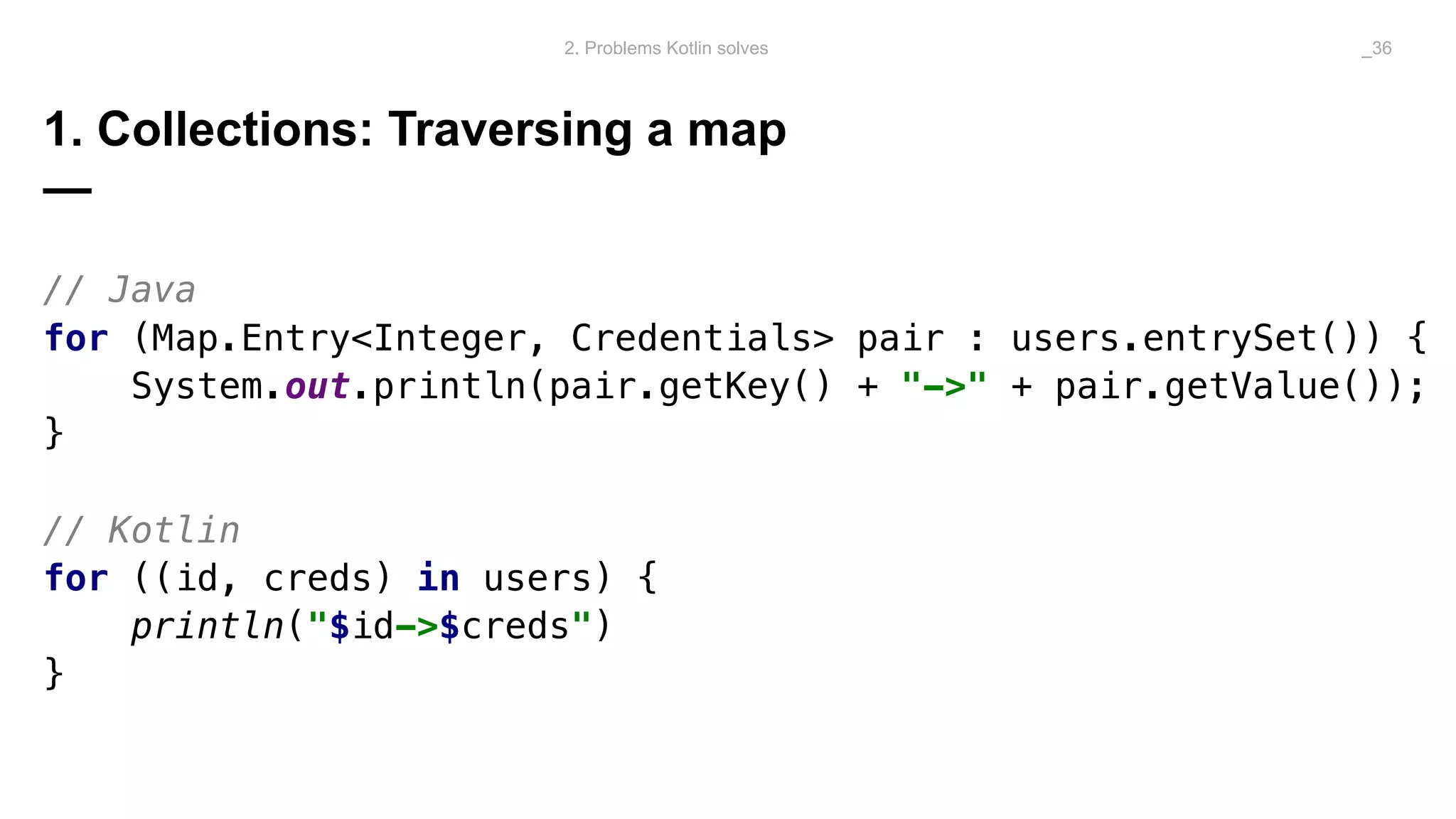 1. Collections: Traversing a map
—
// Java
for (Map.Entry<Integer, Credentials> pair : users.entrySet()) {
System.out.println(pair.getKey() + "->" + pair.getValue());
}
// Kotlin
for ((id, creds) in users) {
println("$id->$creds")
}
2. Problems Kotlin solves _36
 