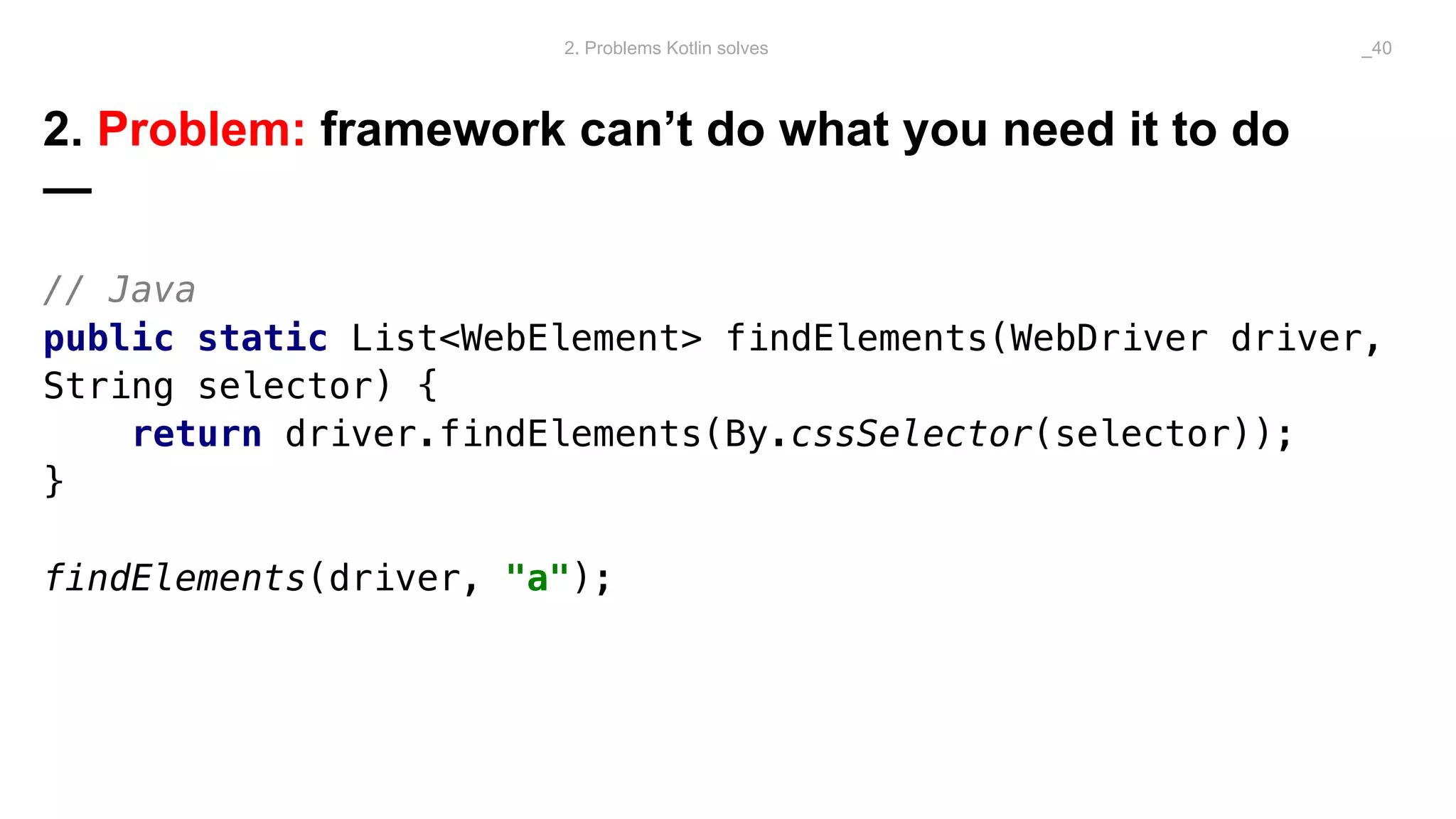 2. Problem: framework can’t do what you need it to do
—
// Java
public static List<WebElement> findElements(WebDriver driver,
String selector) {
return driver.findElements(By.cssSelector(selector));
}
findElements(driver, "a");
2. Problems Kotlin solves _40
 