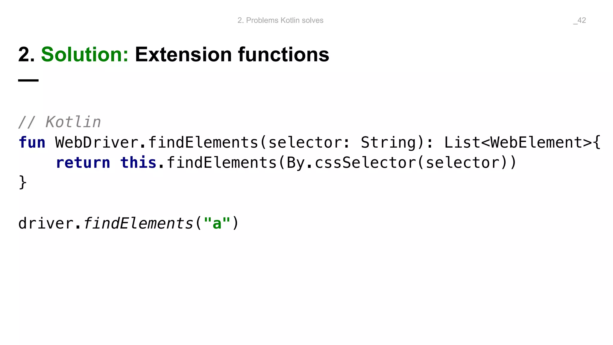 2. Solution: Extension functions
—
// Kotlin
fun WebDriver.findElements(selector: String): List<WebElement>{
return this.findElements(By.cssSelector(selector))
}
driver.findElements("a")
2. Problems Kotlin solves _42
 