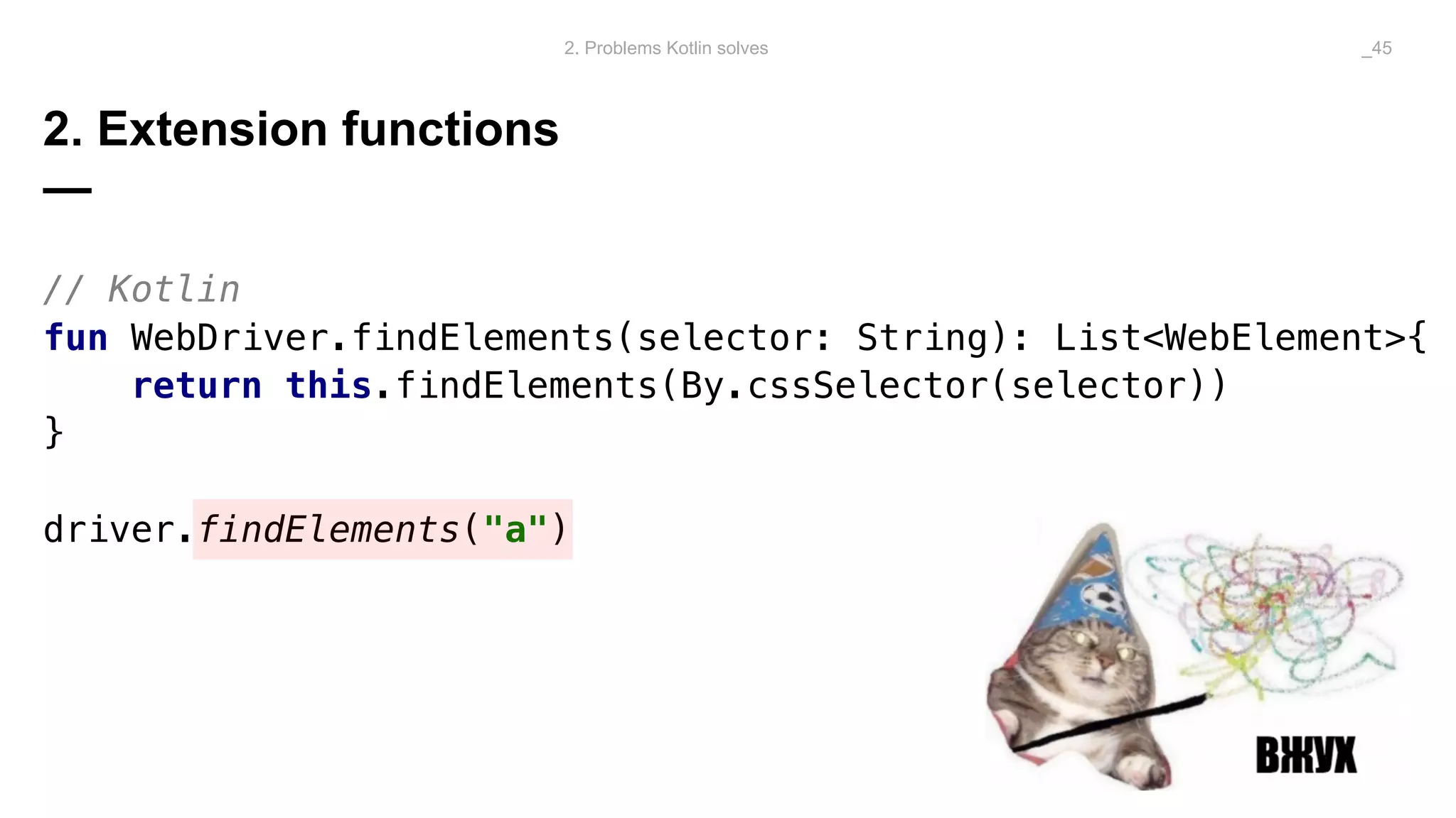 2. Extension functions
—
// Kotlin
fun WebDriver.findElements(selector: String): List<WebElement>{
return this.findElements(By.cssSelector(selector))
}
driver.findElements("a")
2. Problems Kotlin solves _45
 