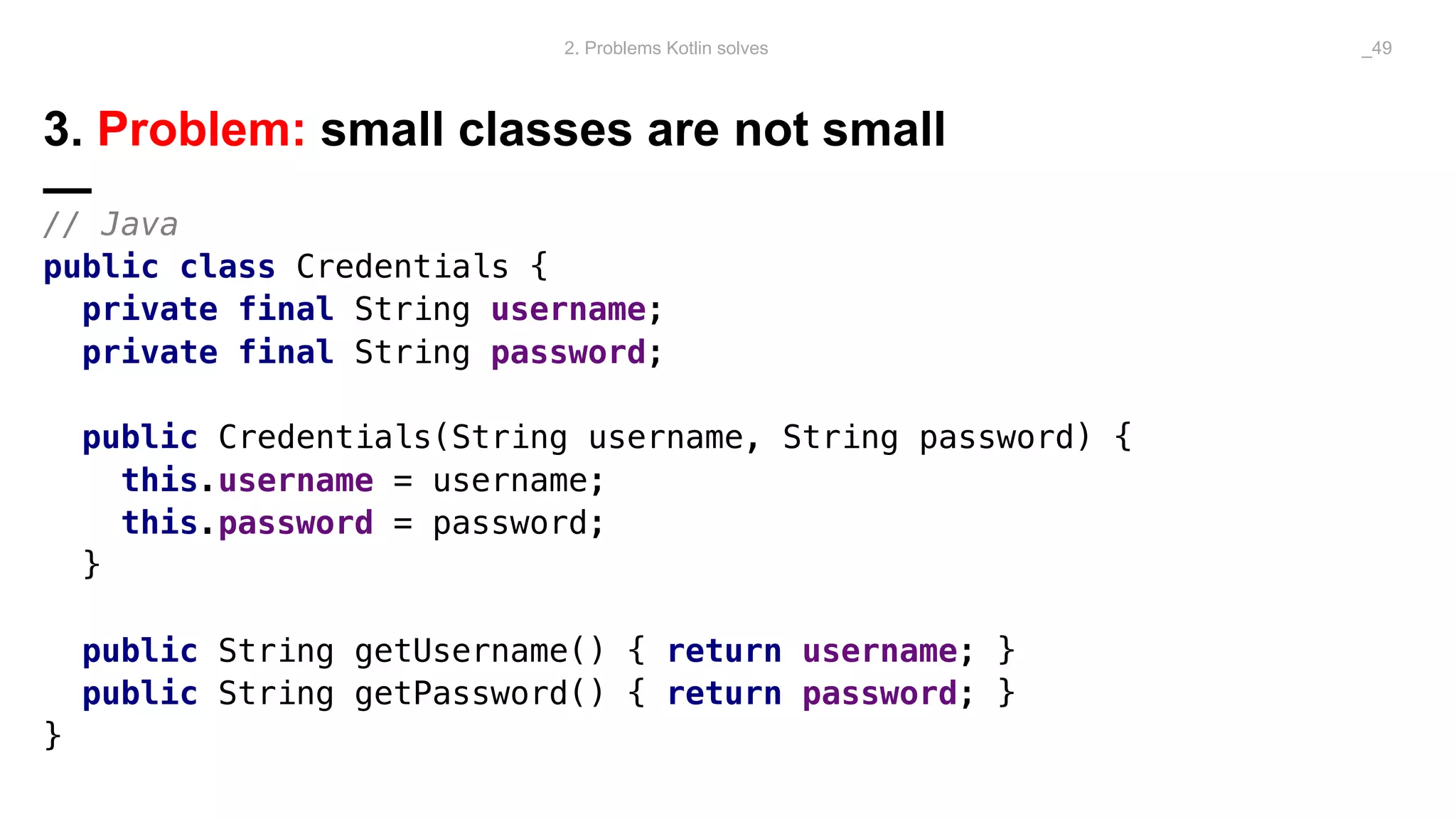 3. Problem: small classes are not small
—
// Java
public class Credentials {
private final String username;
private final String password;
public Credentials(String username, String password) {
this.username = username;
this.password = password;
}
public String getUsername() { return username; }
public String getPassword() { return password; }
}
2. Problems Kotlin solves _49
 