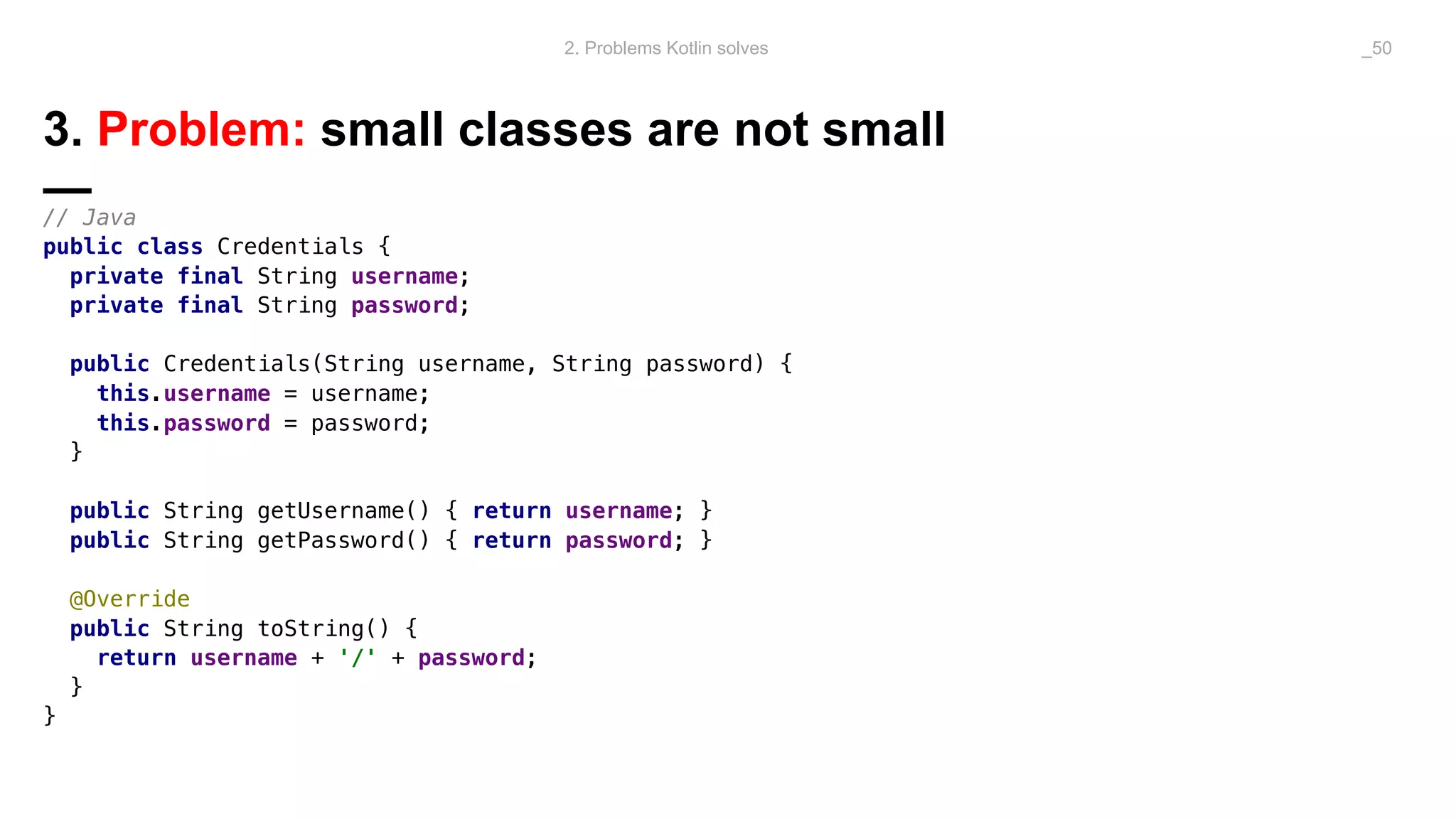 3. Problem: small classes are not small
—// Java
public class Credentials {
private final String username;
private final String password;
public Credentials(String username, String password) {
this.username = username;
this.password = password;
}
public String getUsername() { return username; }
public String getPassword() { return password; }
@Override
public String toString() {
return username + '/' + password;
}
}
2. Problems Kotlin solves _50
 