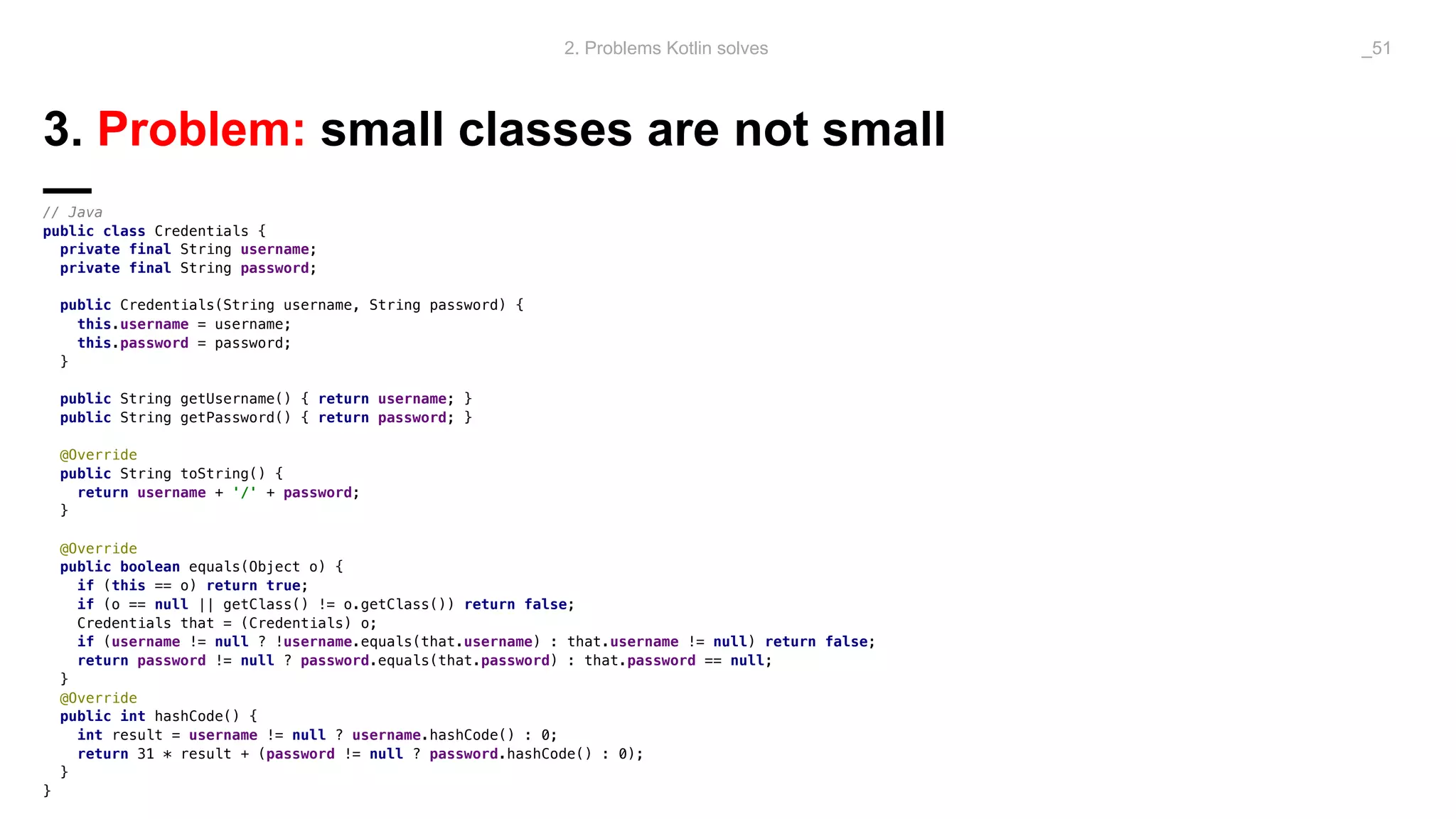 3. Problem: small classes are not small
—// Java
public class Credentials {
private final String username;
private final String password;
public Credentials(String username, String password) {
this.username = username;
this.password = password;
}
public String getUsername() { return username; }
public String getPassword() { return password; }
@Override
public String toString() {
return username + '/' + password;
}
@Override
public boolean equals(Object o) {
if (this == o) return true;
if (o == null || getClass() != o.getClass()) return false;
Credentials that = (Credentials) o;
if (username != null ? !username.equals(that.username) : that.username != null) return false;
return password != null ? password.equals(that.password) : that.password == null;
}
@Override
public int hashCode() {
int result = username != null ? username.hashCode() : 0;
return 31 * result + (password != null ? password.hashCode() : 0);
}
}
2. Problems Kotlin solves _51
 