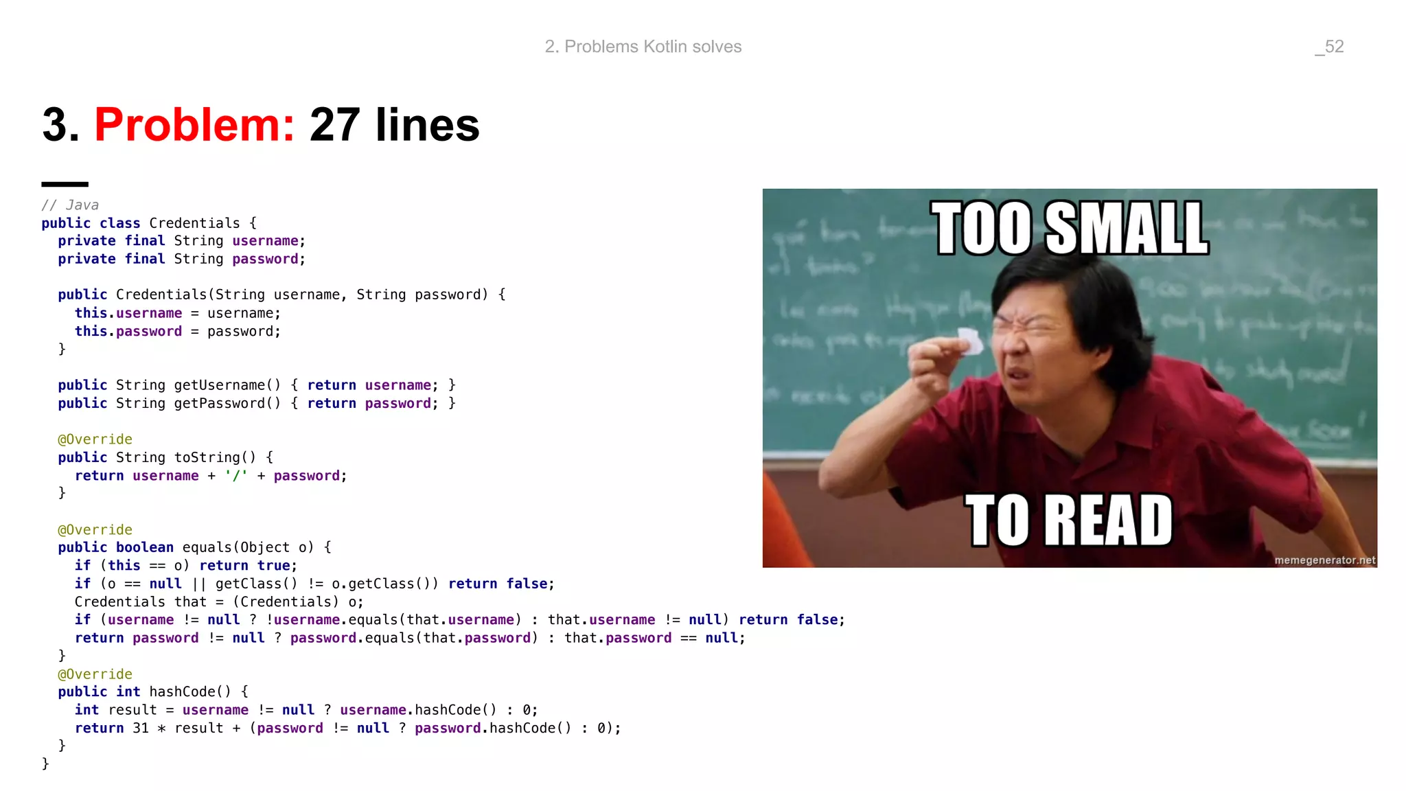 3. Problem: 27 lines
—// Java
public class Credentials {
private final String username;
private final String password;
public Credentials(String username, String password) {
this.username = username;
this.password = password;
}
public String getUsername() { return username; }
public String getPassword() { return password; }
@Override
public String toString() {
return username + '/' + password;
}
@Override
public boolean equals(Object o) {
if (this == o) return true;
if (o == null || getClass() != o.getClass()) return false;
Credentials that = (Credentials) o;
if (username != null ? !username.equals(that.username) : that.username != null) return false;
return password != null ? password.equals(that.password) : that.password == null;
}
@Override
public int hashCode() {
int result = username != null ? username.hashCode() : 0;
return 31 * result + (password != null ? password.hashCode() : 0);
}
}
2. Problems Kotlin solves _52
 