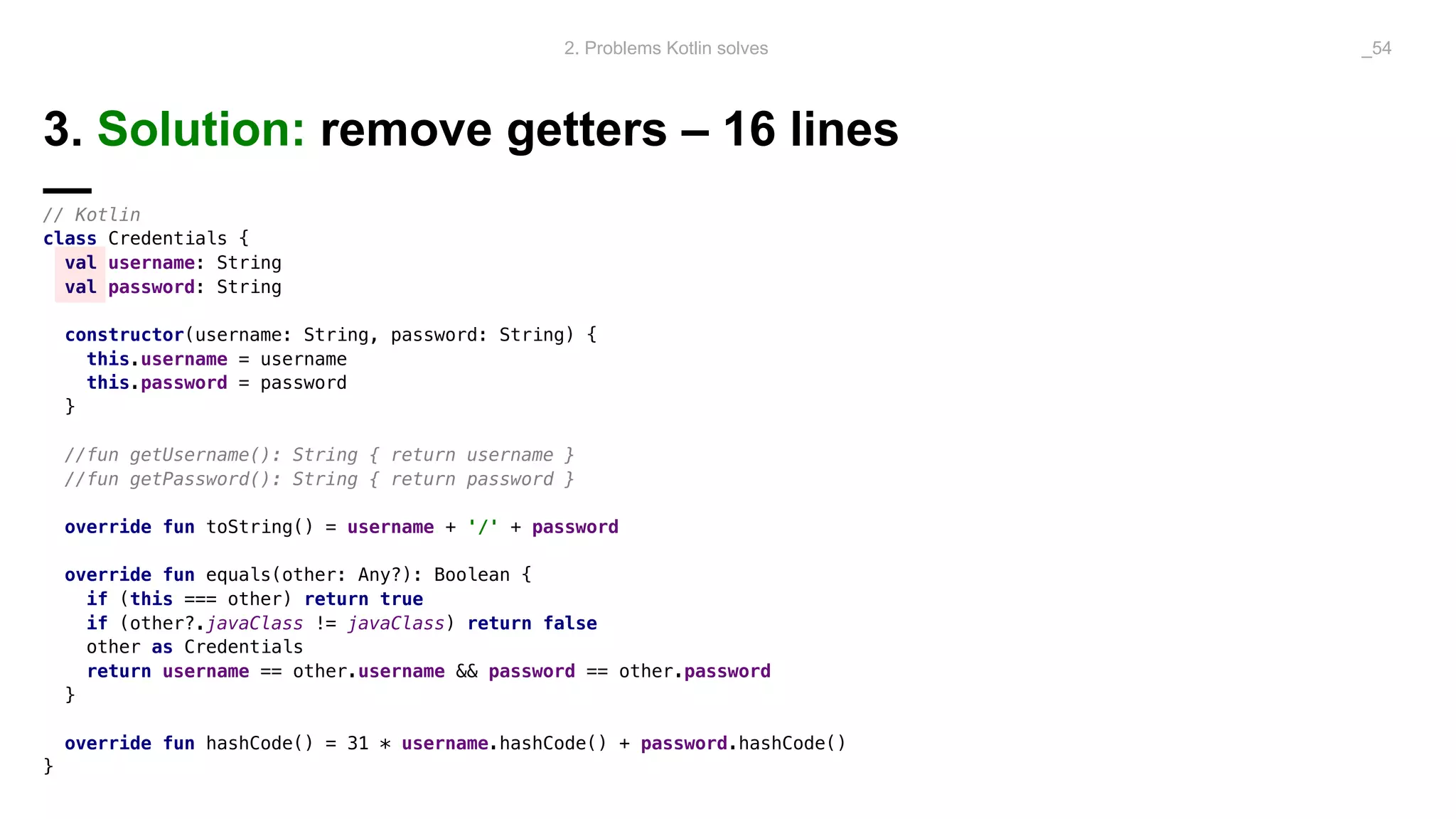 3. Solution: remove getters – 16 lines
—// Kotlin
class Credentials {
val username: String
val password: String
constructor(username: String, password: String) {
this.username = username
this.password = password
}
//fun getUsername(): String { return username }
//fun getPassword(): String { return password }
override fun toString() = username + '/' + password
override fun equals(other: Any?): Boolean {
if (this === other) return true
if (other?.javaClass != javaClass) return false
other as Credentials
return username == other.username && password == other.password
}
override fun hashCode() = 31 * username.hashCode() + password.hashCode()
}
2. Problems Kotlin solves _54
 