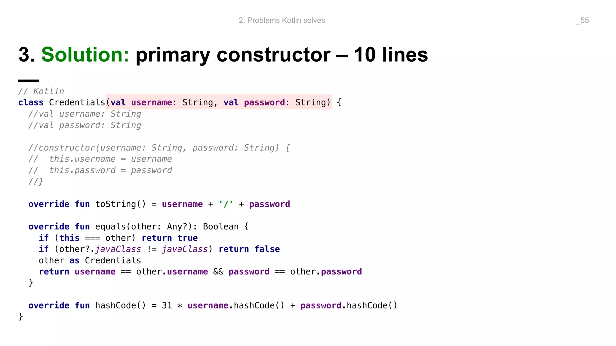 3. Solution: primary constructor – 10 lines
—// Kotlin
class Credentials(val username: String, val password: String) {
//val username: String
//val password: String
//constructor(username: String, password: String) {
// this.username = username
// this.password = password
//}
override fun toString() = username + '/' + password
override fun equals(other: Any?): Boolean {
if (this === other) return true
if (other?.javaClass != javaClass) return false
other as Credentials
return username == other.username && password == other.password
}
override fun hashCode() = 31 * username.hashCode() + password.hashCode()
}
2. Problems Kotlin solves _55
 