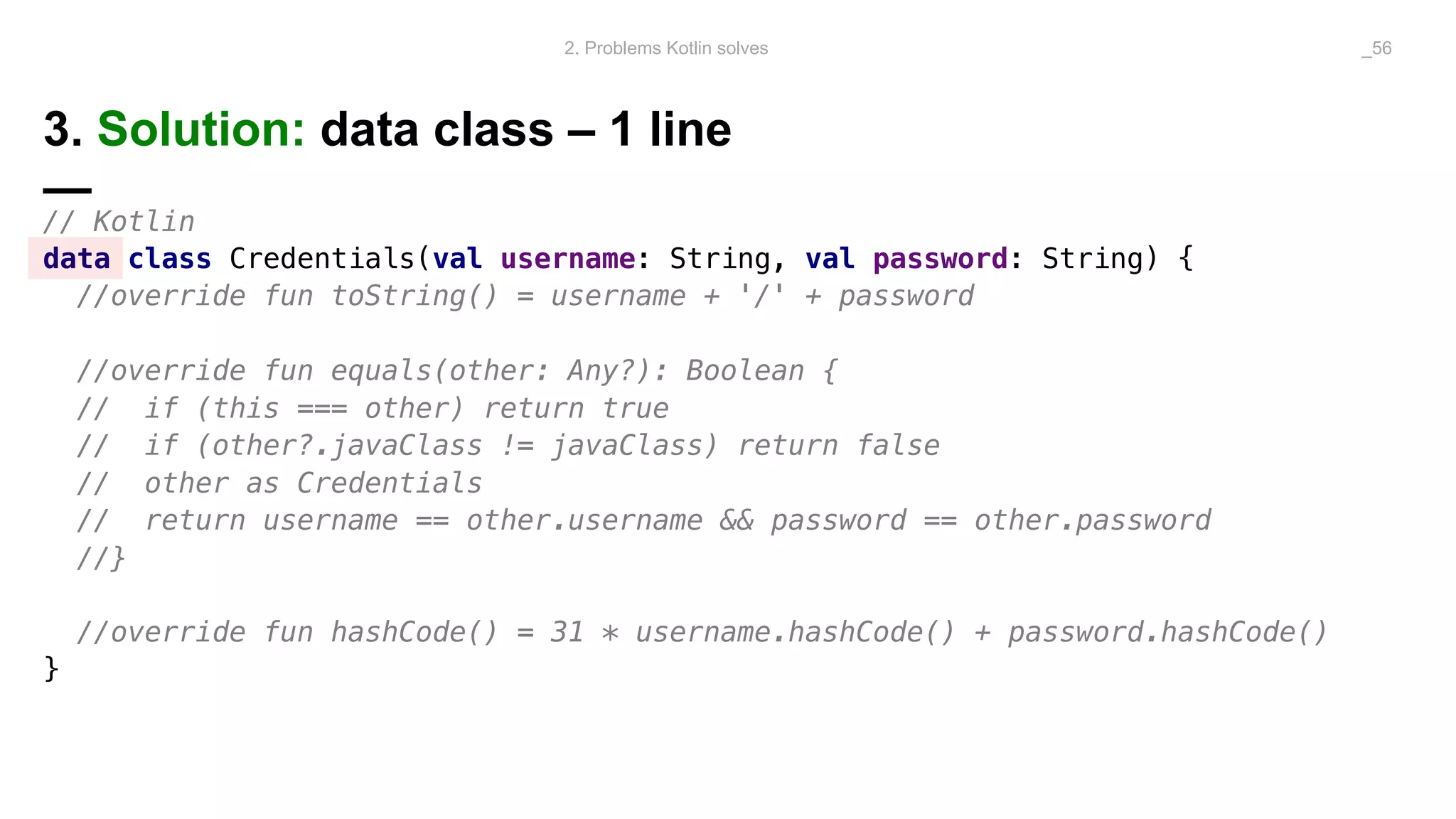 3. Solution: data class – 1 line
—
// Kotlin
data class Credentials(val username: String, val password: String) {
//override fun toString() = username + '/' + password
//override fun equals(other: Any?): Boolean {
// if (this === other) return true
// if (other?.javaClass != javaClass) return false
// other as Credentials
// return username == other.username && password == other.password
//}
//override fun hashCode() = 31 * username.hashCode() + password.hashCode()
}
2. Problems Kotlin solves _56
 