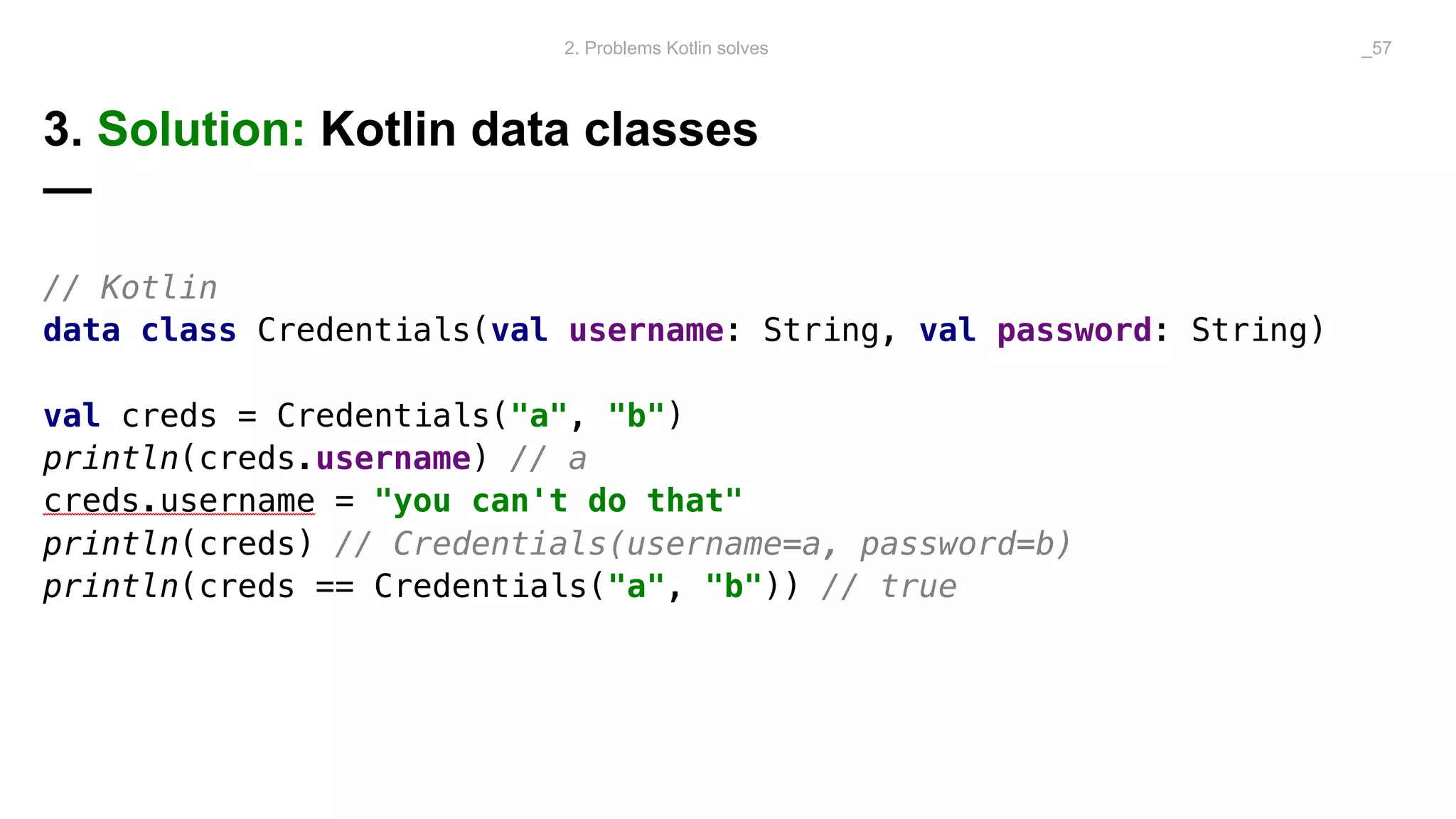 3. Solution: Kotlin data classes
—
// Kotlin
data class Credentials(val username: String, val password: String)
val creds = Credentials("a", "b")
println(creds.username) // a
creds.username = "you can't do that"
println(creds) // Credentials(username=a, password=b)
println(creds == Credentials("a", "b")) // true
2. Problems Kotlin solves _57
 