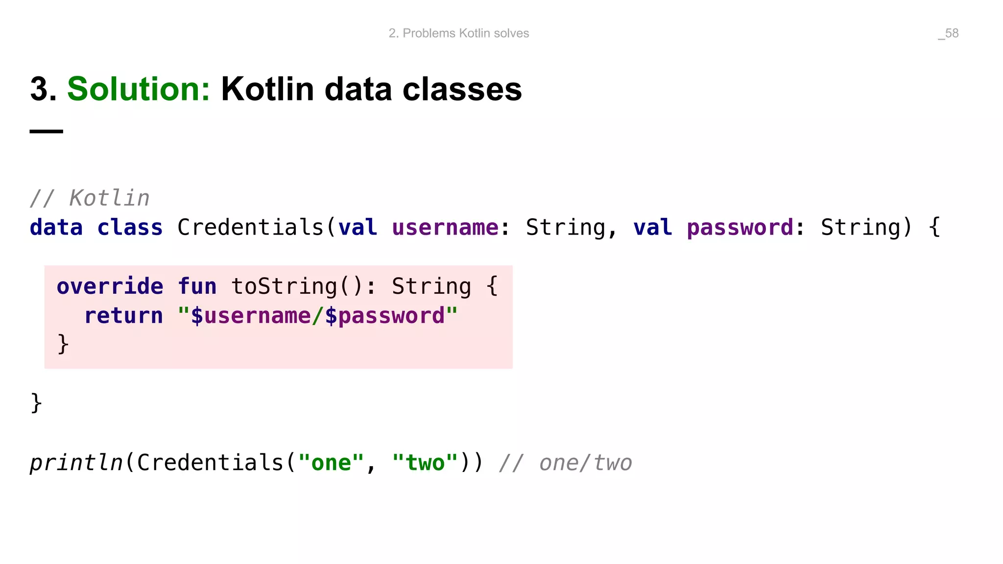 3. Solution: Kotlin data classes
—
// Kotlin
data class Credentials(val username: String, val password: String) {
override fun toString(): String {
return "$username/$password"
}
}
println(Credentials("one", "two")) // one/two
2. Problems Kotlin solves _58
 