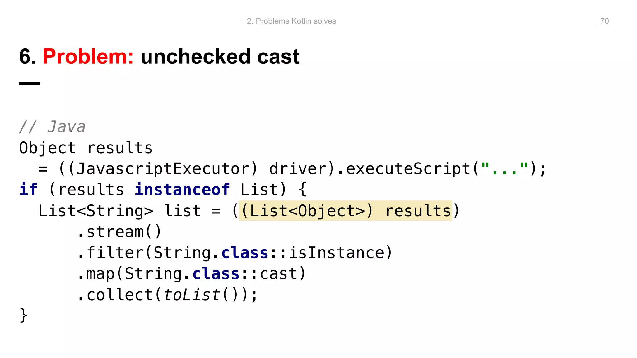 // Java
Object results
= ((JavascriptExecutor) driver).executeScript("...");
if (results instanceof List) {
List<String> list = ((List<Object>) results)
.stream()
.filter(String.class::isInstance)
.map(String.class::cast)
.collect(toList());
}
6. Problem: unchecked cast
—
2. Problems Kotlin solves _70
 