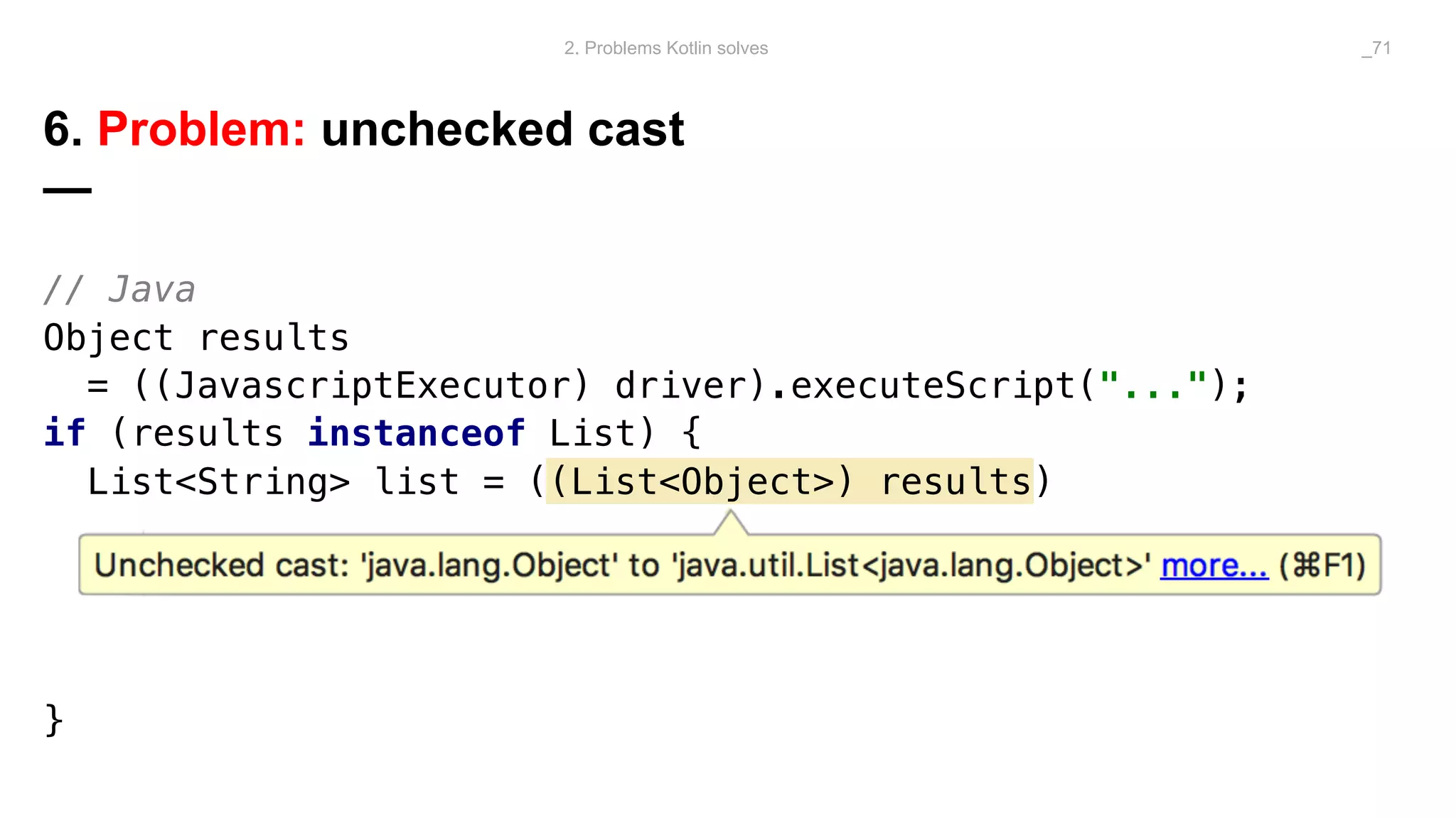 // Java
Object results
= ((JavascriptExecutor) driver).executeScript("...");
if (results instanceof List) {
List<String> list = ((List<Object>) results)
}
6. Problem: unchecked cast
—
2. Problems Kotlin solves _71
 