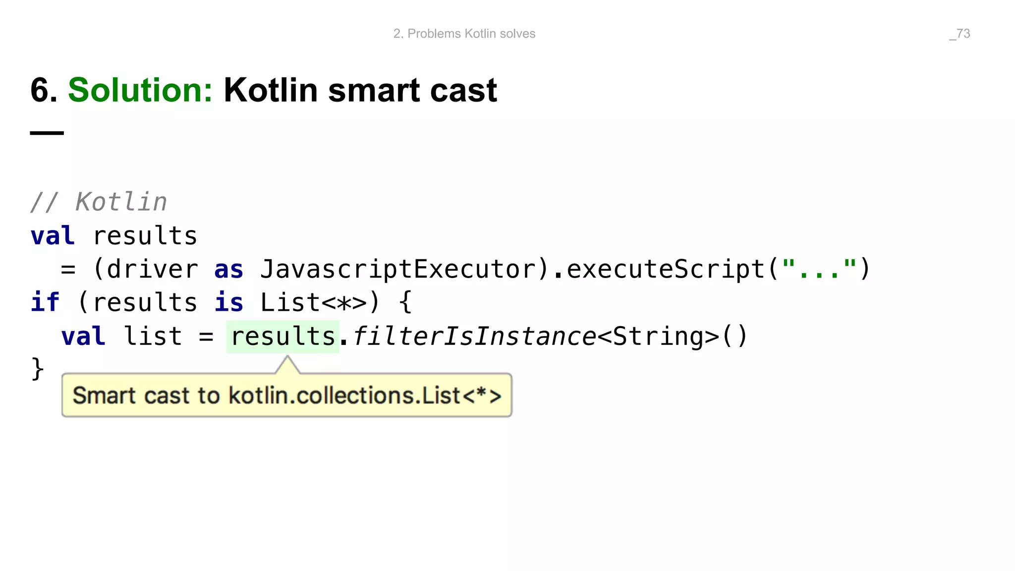 // Kotlin
val results
= (driver as JavascriptExecutor).executeScript("...")
if (results is List<*>) {
val list = results.filterIsInstance<String>()
}
6. Solution: Kotlin smart cast
—
2. Problems Kotlin solves _73
 