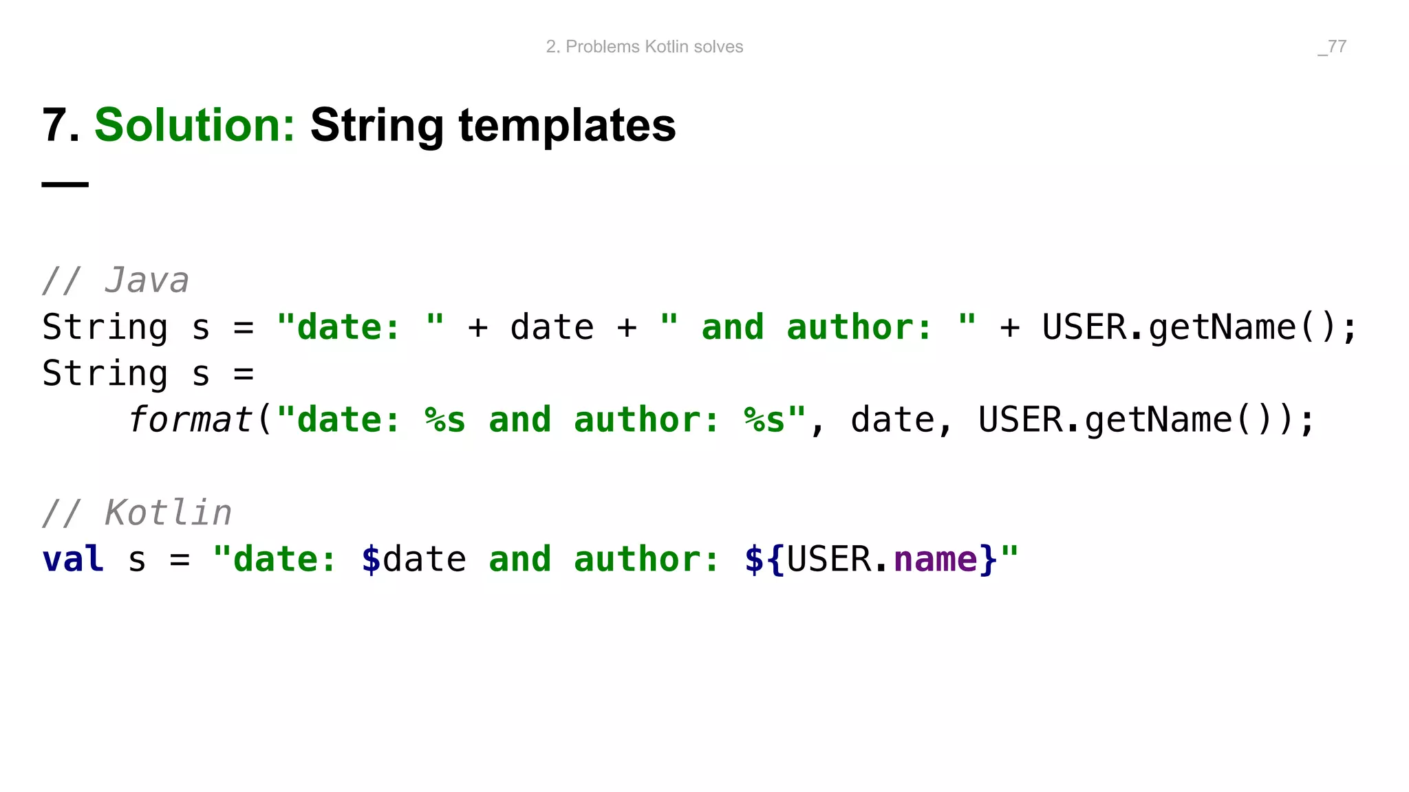 7. Solution: String templates
—
// Java
String s = "date: " + date + " and author: " + USER.getName();
String s =
format("date: %s and author: %s", date, USER.getName());
// Kotlin
val s = "date: $date and author: ${USER.name}"
2. Problems Kotlin solves _77
 