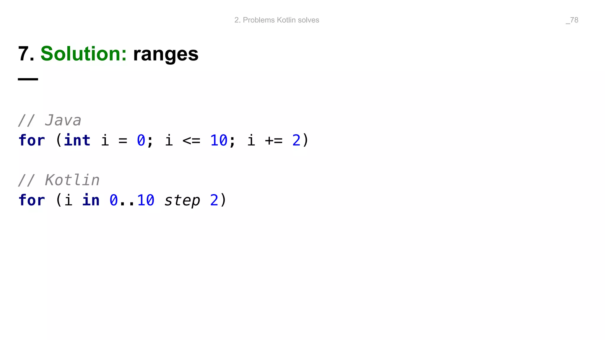 7. Solution: ranges
—
// Java
for (int i = 0; i <= 10; i += 2)
// Kotlin
for (i in 0..10 step 2)
2. Problems Kotlin solves _78
 