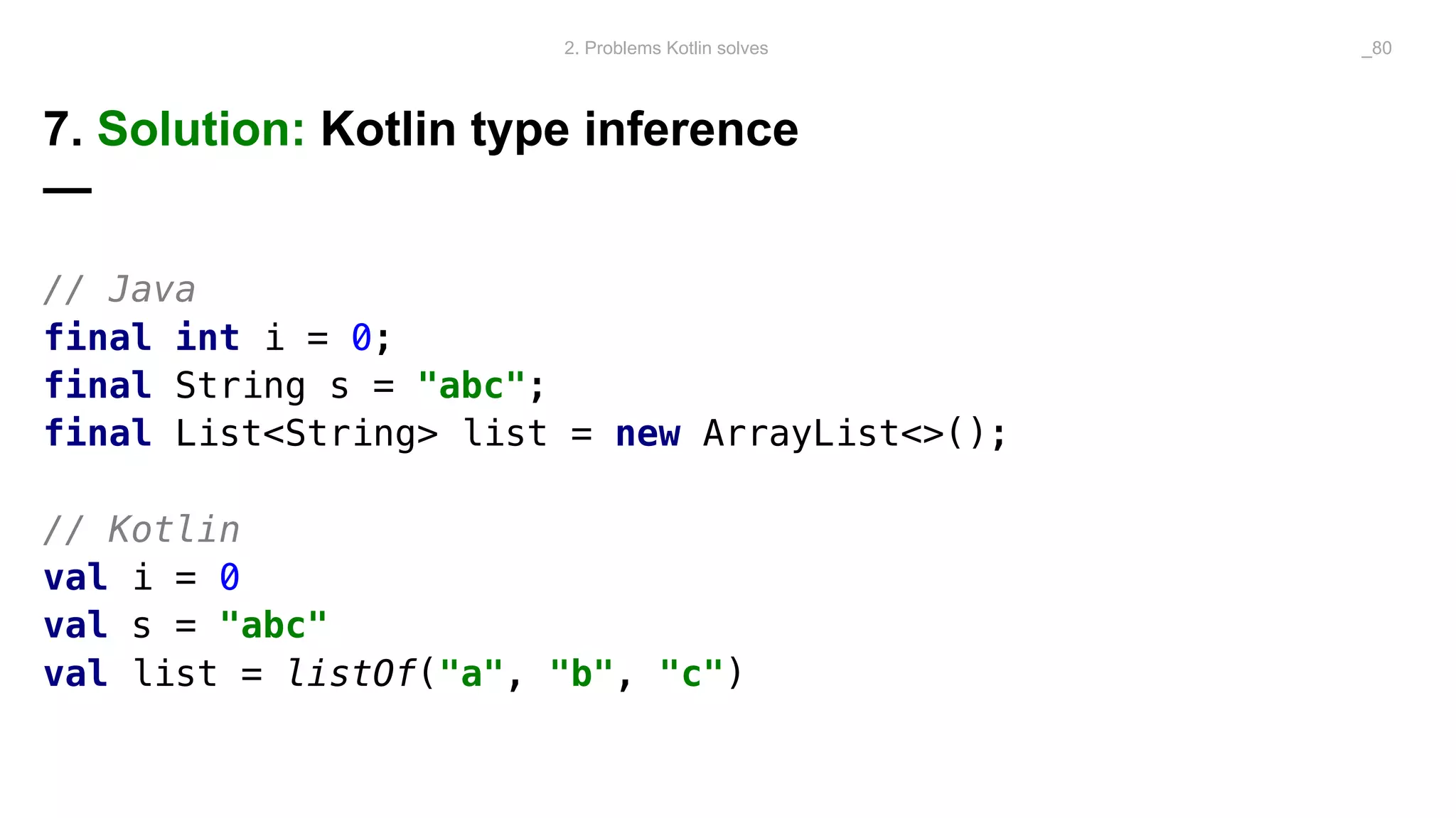 7. Solution: Kotlin type inference
—
// Java
final int i = 0;
final String s = "abc";
final List<String> list = new ArrayList<>();
// Kotlin
val i = 0
val s = "abc"
val list = listOf("a", "b", "c")
2. Problems Kotlin solves _80
 