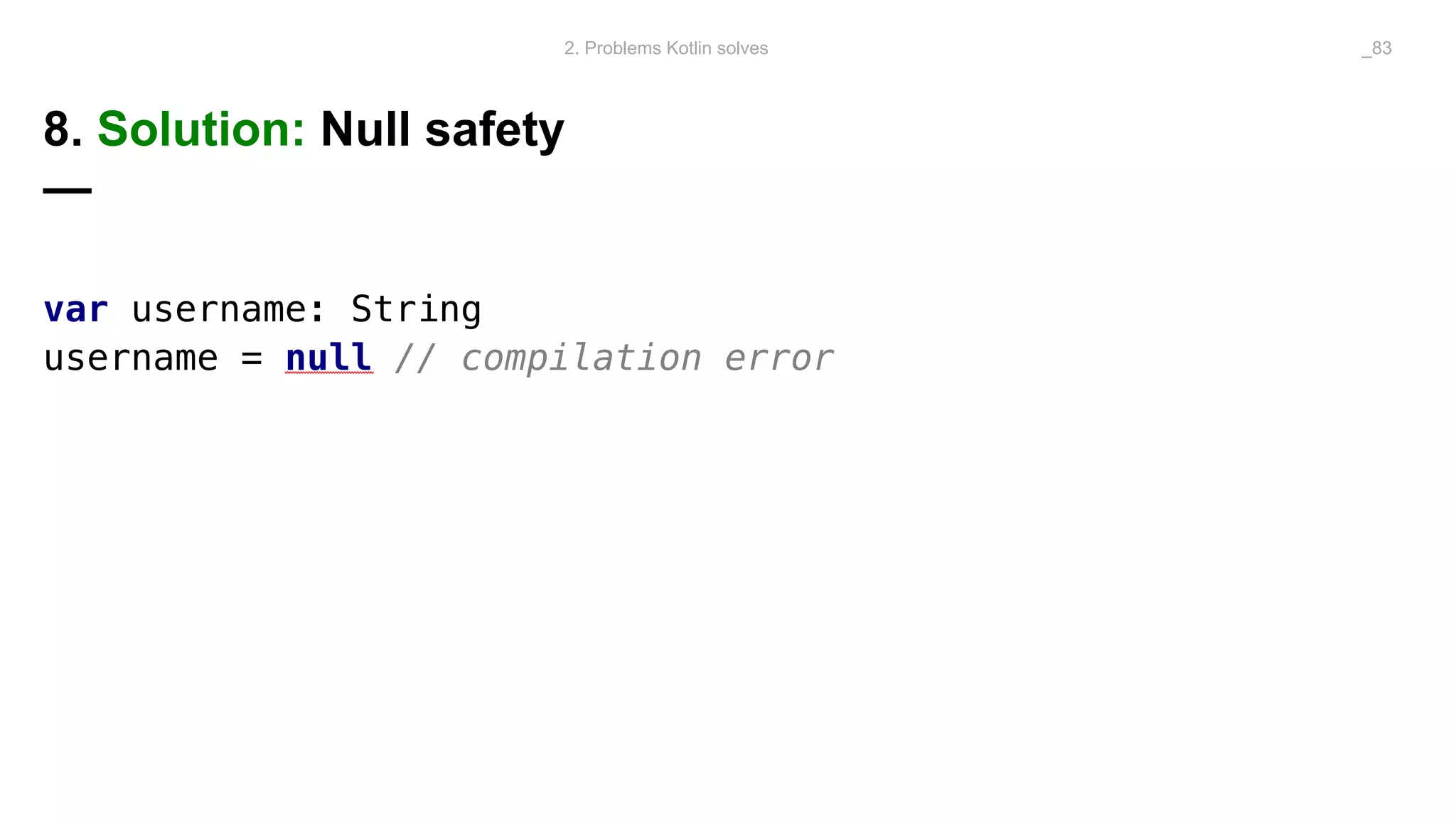 8. Solution: Null safety
—
var username: String
username = null // compilation error
2. Problems Kotlin solves _83
 