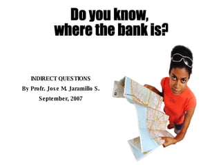 Do you know, where the bank is? INDIRECT QUESTIONS By Profr. Jose M. Jaramillo S. September, 2007 